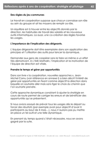 Réflexions après 6 ans de coopération: stratégie et pilotage                                             45

    Des règles du jeu communes

    Le travail en coopération suppose que chacun connaisse son rôle
    au sein du groupe et ait les moyens de remplir ce rôle.

    Un équilibre est à trouver entre les objectifs donnés par la
    direction, les habitudes de travail des salariés et les nouveaux
    outils informatiques. La aussi, une co-création des règles favorise
    les usages.

    L’importance de l’implication des dirigeants.

    L’équipe dirigeante doit être exemplaire dans son application des
    principes et l’utilisation des outils pour lancer la dynamique.

    Demander aux gens de coopérer sans le faire soi même a un effet
    très démotivant. A L’IME Mathalin, l’implication et la motivation de
    l’équipe de direction est vitale.

    Prendre le temps et gérer par opportunités

    Dans son livre « la coopération, nouvelles approches », Jean-
    Michel Cornu (voir référence en annexe I) a bien décrit l'intérêt de
    gérer par opportunités en fixant comme objectif la direction dans
    laquelle on souhaite aller mais sans figer le choix du chemin que
    l’on souhaite prendre.

    Cette approche dynamique consistant à ajuster la stratégie en
    cours de route permet de corriger les erreurs et de bénéficier des
    opportunités qui se présentent.

    Si nous avions essayé de prévoir tous les usages dès le départ ou
    forcer des résultats (par exemple avoir pour objectif d’avoir X
    participants au bout de X mois…), nous n’aurions pas pu mettre
    en place un tel outil et une telle dynamique.

    En prenant du temps quand c’était nécessaire, nous en avons
    gagné par la suite.




    Travail coopératif en ligne à l’IME Mathalin - étude de cas - Lilian Ricaud - www.lilianricaud.com
 