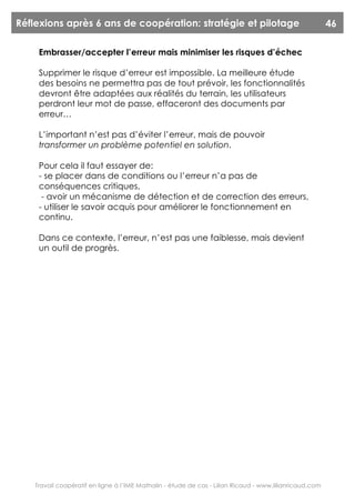 Réflexions après 6 ans de coopération: stratégie et pilotage                                             46

     Embrasser/accepter l’erreur mais minimiser les risques d’échec

     Supprimer le risque d’erreur est impossible. La meilleure étude
     des besoins ne permettra pas de tout prévoir, les fonctionnalités
     devront être adaptées aux réalités du terrain, les utilisateurs
     perdront leur mot de passe, effaceront des documents par
     erreur…

     L’important n’est pas d’éviter l’erreur, mais de pouvoir
     transformer un problème potentiel en solution.

     Pour cela il faut essayer de:
     - se placer dans de conditions ou l’erreur n’a pas de
     conséquences critiques,
      - avoir un mécanisme de détection et de correction des erreurs,
     - utiliser le savoir acquis pour améliorer le fonctionnement en
     continu.

     Dans ce contexte, l’erreur, n’est pas une faiblesse, mais devient
     un outil de progrès.




    Travail coopératif en ligne à l’IME Mathalin - étude de cas - Lilian Ricaud - www.lilianricaud.com
 