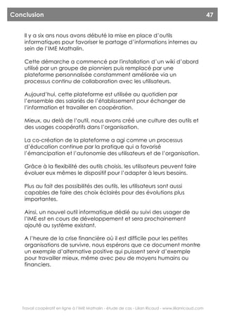 Conclusion                                                                                              47


    Il y a six ans nous avons débuté la mise en place d’outils
    informatiques pour favoriser le partage d’informations internes au
    sein de l’IME Mathalin.

    Cette démarche a commencé par l'installation d’un wiki d’abord
    utilisé par un groupe de pionniers puis remplacé par une
    plateforme personnalisée constamment améliorée via un
    processus continu de collaboration avec les utilisateurs.

    Aujourd’hui, cette plateforme est utilisée au quotidien par
    l’ensemble des salariés de l’établissement pour échanger de
    l’information et travailler en coopération.

    Mieux, au delà de l’outil, nous avons créé une culture des outils et
    des usages coopératifs dans l’organisation.

    La co-création de la plateforme a agi comme un processus
    d’éducation continue par la pratique qui a favorisé
    l’émancipation et l’autonomie des utilisateurs et de l’organisation.

    Grâce à la flexibilité des outils choisis, les utilisateurs peuvent faire
    évoluer eux mêmes le dispositif pour l’adapter à leurs besoins.

    Plus au fait des possibilités des outils, les utilisateurs sont aussi
    capables de faire des choix éclairés pour des évolutions plus
    importantes.

    Ainsi, un nouvel outil informatique dédié au suivi des usager de
    l’IME est en cours de développement et sera prochainement
    ajouté au système existant.

    A l’heure de la crise financière où il est difficile pour les petites
    organisations de survivre, nous espérons que ce document montre
    un exemple d’alternative positive qui puissent servir d’exemple
    pour travailler mieux, même avec peu de moyens humains ou
    financiers.




   Travail coopératif en ligne à l’IME Mathalin - étude de cas - Lilian Ricaud - www.lilianricaud.com
 