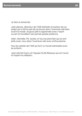 Remerciements                                                                                           48




       Je tiens à remercier:

       Joel Laburre, directeur de l’IME Mathalin et porteur de ce
       projet qui a fait le pari de se lancer dans l’aventure wiki bien
       avant la mode, toujours prêt à apprendre avec l’esprit
       ouvert et travaillant sans jamais perdre patience.

       Alain, Michelle, Pili, Jackie, et tous les pionniers qui se sont
       jetés avec nous dans l’aventure wiki avec enthousiasme.

       Tous les salariés de l’IME qui font un travail admirable avec
       les enfants.

       Jean-Michel Cornu et l’équipe Outils-Réseaux qui ont nourri
       et inspiré ma réflexion.




   Travail coopératif en ligne à l’IME Mathalin - étude de cas - Lilian Ricaud - www.lilianricaud.com
 