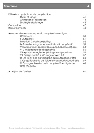 Sommaire                                                                                                4


  Réflexions après 6 ans de coopération
             Outils et usages                                                                     41
             Animation et facilitation                                                            44
             Stratégie et pilotage                                                                45
  Conclusion                                                                                      47
  Remerciements                                                                                   48

  Annexes: des ressources pour la coopération en ligne
            I Ressources                                                                          50
            II Outils cités                                                                       51
            III Notion: Cloud computing                                                           52
            IV Travailler en groupe: email et outil coopératif                                    53
            V Comparaison Logiciel libre auto hébergé et Saas                                     54
            VI L’importance de l'ergonomie                                                        55
            VII Approches agiles et pilotage en dynamique                                         56
            VIII Design centré sur l’usage et web 2.0                                             57
            IX Les freins à la participation aux outils coopératifs                               58
            X Ce qui facilite la participation aux outils coopératifs                             59
            XI Cartographie des outils coopératifs en ligne de                                    60
            l’IME Mathalin

  A propos de l’auteur                                                                            61




   Travail coopératif en ligne à l’IME Mathalin - étude de cas - Lilian Ricaud - www.lilianricaud.com
 