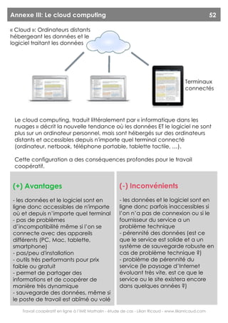 Annexe III: Le cloud computing                                                                           52

« Cloud »: Ordinateurs distants
hébergeant les données et le
logiciel traitant les données




                                                                                          Terminaux
                                                                                          connectés




 Le cloud computing, traduit littéralement par « informatique dans les
 nuages » décrit la nouvelle tendance où les données ET le logiciel ne sont
 plus sur un ordinateur personnel, mais sont hébergés sur des ordinateurs
 distants et accessibles depuis n'importe quel terminal connecté
 (ordinateur, netbook, téléphone portable, tablette tactile, …).

 Cette configuration a des conséquences profondes pour le travail
 coopératif.


 (+) Avantages                                         (-) Inconvénients
 - les données et le logiciel sont en                  - les données et le logiciel sont en
 ligne donc accessibles de n'importe                   ligne donc parfois inaccessibles si
 où et depuis n’importe quel terminal                  l’on n’a pas de connexion ou si le
 - pas de problèmes                                    fournisseur du service a un
 d’incompatibilité même si l’on se                     problème technique
 connecte avec des appareils                           - pérennité des données (est ce
 différents (PC, Mac, tablette,                        que le service est solide et a un
 smartphone)                                           système de sauvegarde robuste en
 - pas/peu d'installation                              cas de problème technique ?)
 - outils très performants pour prix                   - problème de pérennité du
 faible ou gratuit                                     service (le paysage d’Internet
 - permet de partager des                              évoluant très vite, est ce que le
 informations et de coopérer de                        service ou le site existera encore
 manière très dynamique                                dans quelques années ?)
 - sauvegarde des données, même si
 le poste de travail est abîmé ou volé

    Travail coopératif en ligne à l’IME Mathalin - étude de cas - Lilian Ricaud - www.lilianricaud.com
 