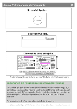 Annexe VI: l’importance de l’ergonomie                                                                  55

                                  Un produit Apple…



                                              TOUCHER




                                   Un produit Google…

                                                                 TROUVER




                            L’intranet de votre entreprise…
                   PRENOM:                        TAPER CD:            4-K
                   NOM:                           TQP STAT:            AA2
                   SSN:                           VER:                 DK9B
                                     FT/FP:
                   ID:                            CAT CD:              KKA?
                   TELEPHONE1:                …   VILLE:               CN3
                   TELEPHONE2:                    REGION:         …    AA-9
                   ADRESSE1:                      CODE POSTAL:         NOUV
                   No COMPTE:                     No COM:        ?     SUPP

                      OK APPLIQUER SAUVEGARDER ANNULER AIDE EFFACER
                               MODIFIER SELECTIONNER NAVIGUER ERREURS

       Traduit et adapté à partir d’une œuvre d’Eric Burke (stuffthathappens.com)


  Importance de l’ergonomie pour favoriser l’usage
  Il n’y a rien de plus démotivant et frustrant qu’un outil mal conçu qui
  complique la vie au lieu nous la faciliter. La différence entre un bon et
  un mauvais outil ? L’ergonomie. Cette discipline étudie les besoins des
  utilisateurs pour créer un objet ou un système le plus fonctionnel
  possible.

  Paradoxalement, c’est compliqué de faire simple, …

   Travail coopératif en ligne à l’IME Mathalin - étude de cas - Lilian Ricaud - www.lilianricaud.com
 