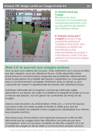 Annexe VIII: design centré sur l’usage et web 2.0                                                        57

                                                              A: Chemin tracé par
                                                              l’usage.
                                                              Résultant du choix
                                                              conscient ou inconscient de
                                                              nombreuses personnes, il est
                                                              au plus proche des besoins
                                                              des utilisateurs finaux.


                                                              B: Chemin conçu par l’
                                                              « expert »: soumis à des
                              A                               contraintes externes à
                                                              l’utilisateur final (coût, sens
                                                              esthétique et aprioris de
                                                              l’architecte ou des
            B                                                 commanditaires du projet), il
                                                              « fonctionne » mais n’est pas
                                                              optimal car il force les usagers
                                                              à s’adapter.


Web 2.0: le pouvoir aux usagers-acteurs
Tout ce que nous utilisons de nos jours, outils, bâtiments sont conçus et bâtis
par des « experts » pour les utilisateurs finaux. Cette séparation entre
producteurs et consommateurs engendre des problèmes: détachement
entre la perception et la réalité des besoins, adaptation au changement
dans un environnement complexe, limitations dues au temps ou aux
capacités de l’expert à appréhender les besoins des utilisateurs finaux.

Certaines méthodes de conception comme les méthodes agiles
répondent à ce besoin de coller à la réalité et d’adapter le projet au fur et
à mesure des besoins, tout en gérant les contraintes de temps et de
budget.

Mais la vraie révolution du phénomène « Web 2.0 », c’est le fait que les
nouveaux outils sont assez souples et faciles à utiliser pour que les
utilisateurs puissent les adapter à leurs usages pour développer eux mêmes
leurs propres solutions.

Ainsi beaucoup d’innovations sont apparues lorsque les outils ont été
détournés par les usagers dans des utilisations non prévues par leurs
concepteurs. Dans ce nouveau contexte, le rôle des « experts 2.0 » est
d’assister les usagers et de les aider à concevoir leurs propres solutions.
    Travail coopératif en ligne à l’IME Mathalin - étude de cas - Lilian Ricaud - www.lilianricaud.com
 