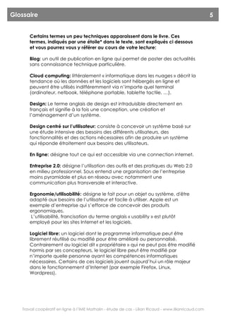 Glossaire                                                                                               5


       Certains termes un peu techniques apparaissent dans le livre. Ces
       termes, indiqués par une étoile* dans le texte, sont expliqués ci dessous
       et vous pourrez vous y référer au cours de votre lecture:

       Blog: un outil de publication en ligne qui permet de poster des actualités
       sans connaissance technique particulière.

       Cloud computing: littéralement « informatique dans les nuages » décrit la
       tendance où les données et les logiciels sont hébergés en ligne et
       peuvent être utilisés indifféremment via n’importe quel terminal
       (ordinateur, netbook, téléphone portable, tablette tactile, …).

       Design: Le terme anglais de design est intraduisible directement en
       français et signifie à la fois une conception, une création et
       l’aménagement d’un système.

       Design centré sur l’utilisateur: consiste à concevoir un système basé sur
       une étude intensive des besoins des différents utilisateurs, des
       fonctionnalités et des actions nécessaires afin de produire un système
       qui réponde étroitement aux besoins des utilisateurs.

       En ligne: désigne tout ce qui est accessible via une connection internet.

       Entreprise 2.0: désigne l’utilisation des outils et des pratiques du Web 2.0
       en milieu professionnel. Sous entend une organisation de l’entreprise
       moins pyramidale et plus en réseau avec notamment une
       communication plus transversale et interactive.

       Ergonomie/utilisabilité: désigne le fait pour un objet ou système, d'être
       adapté aux besoins de l’utilisateur et facile à utiliser. Apple est un
       exemple d’entreprise qui s’efforce de concevoir des produits
       ergonomiques.
        L’utilisabilité, francisation du terme anglais « usability » est plutôt
       employé pour les sites Internet et les logiciels.

       Logiciel libre: un logiciel dont le programme informatique peut être
       librement réutilisé ou modifié pour être amélioré ou personnalisé.
       Contrairement au logiciel dit « propriétaire » qui ne peut pas être modifié
       hormis par ses concepteurs, le logiciel libre peut être modifié par
       n’importe quelle personne ayant les compétences informatiques
       nécessaires. Certains de ces logiciels jouent aujourd’hui un rôle majeur
       dans le fonctionnement d’Internet (par exemple Firefox, Linux,
       Wordpress).




   Travail coopératif en ligne à l’IME Mathalin - étude de cas - Lilian Ricaud - www.lilianricaud.com
 