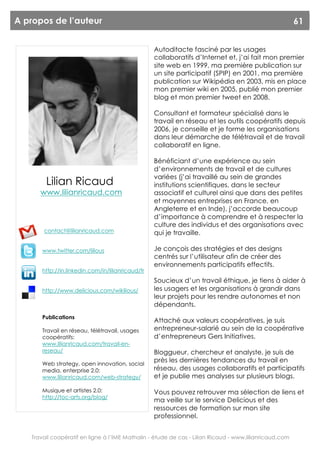 A propos de l’auteur                                                                                    61


                                                   Autoditacte fasciné par les usages
                                                   collaboratifs d’Internet et, j’ai fait mon premier
                                                   site web en 1999, ma première publication sur
                                                   un site participatif (SPIP) en 2001, ma première
                                                   publication sur Wikipédia en 2003, mis en place
                                                   mon premier wiki en 2005, publié mon premier
                                                   blog et mon premier tweet en 2008.

                                                   Consultant et formateur spécialisé dans le
                                                   travail en réseau et les outils coopératifs depuis
                                                   2006, je conseille et je forme les organisations
                                                   dans leur démarche de télétravail et de travail
                                                   collaboratif en ligne.

                                                   Bénéficiant d’une expérience au sein
                                                   d’environnements de travail et de cultures
                                                   variées (j’ai travaillé au sein de grandes
        Lilian Ricaud                              institutions scientifiques, dans le secteur
      www.lilianricaud.com                         associatif et culturel ainsi que dans des petites
                                                   et moyennes entreprises en France, en
                                                   Angleterre et en Inde), j’accorde beaucoup
                                                   d’importance à comprendre et à respecter la
                                                   culture des individus et des organisations avec
       contact@lilianricaud.com                    qui je travaille.

       www.twitter.com/lilious                     Je conçois des stratégies et des designs
                                                   centrés sur l’utilisateur afin de créer des
                                                   environnements participatifs effectifs.
       http://in.linkedin.com/in/lilianricaud/fr
                                                   Soucieux d’un travail éthique, je tiens à aider à
       http://www.delicious.com/wikilious/         les usagers et les organisations à grandir dans
                                                   leur projets pour les rendre autonomes et non
                                                   dépendants.
       Publications
                                                   Attaché aux valeurs coopératives, je suis
       Travail en réseau, télétravail, usages      entrepreneur-salarié au sein de la coopérative
       coopératifs:                                d’entrepreneurs Gers Initiatives.
       www.lilianricaud.com/travail-en-
       reseau/                                     Bloggueur, chercheur et analyste, je suis de
       Web strategy, open innovation, social
                                                   près les dernières tendances du travail en
       media, enterprise 2.0:                      réseau, des usages collaboratifs et participatifs
       www.lilianricaud.com/web-strategy/          et je publie mes analyses sur plusieurs blogs.

       Musique et artistes 2.0:                    Vous pouvez retrouver ma sélection de liens et
       http://toc-arts.org/blog/
                                                   ma veille sur le service Delicious et des
                                                   ressources de formation sur mon site
                                                   professionnel.


   Travail coopératif en ligne à l’IME Mathalin - étude de cas - Lilian Ricaud - www.lilianricaud.com
 