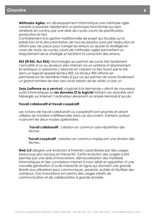 Glossaire                                                                                               6

     Méthodes Agiles: en développement informatique une méthode agile
     consiste à produire rapidement un prototype fonctionnel qui sera
     amélioré en continu par une série de cycles courts de planification,
     production et test.
     Contrairement à la gestion traditionnelle de projet qui focalise sur la
     prédiction et la documentation de tous les besoins suivis par l'exécution et
     offrant peu de place pour corriger les erreurs ou ajuster la stratégie en
     cours de route, les cycles courts de méthodes agiles permettent un
     réajustement de la stratégie et facilitent la correction des erreurs.

     RSS (fil RSS, flux RSS): technologie qui permet de suivre très facilement
     l’actualité d’un ou plusieurs sites internet via un système d’abonnement.
     En pratique un personne s’abonne en copiant un lien fourni par le site
     dans un logiciel appelé lecteur RSS. Le lecteur RSS affiche en
     permanence les dernières mises à jour ce qui permet de suivre facilement
     un grand nombre de sites sans avoir besoin de les visiter un par un .

     Saas (software as a service): « logiciel à la demande » décrit les nouveaux
     outils informatiques où les données ET le logiciel traitant ces données sont
     hébergés sur Internet; l’ordinateur devenant un simple terminal d’accès.

     Travail collaboratif et travail coopératif

     Les notions de travail collaboratif où coopératif sont proches et seront
     utilisées de manière indifférenciée dans ce document. Certains auteurs
     nuancent les deux modes opératoires:

              Travail collaboratif : création en commun sans répartition des
             tâches.

             Travail coopératif : création en commun impliquant une division des
             tâches.

     Web 2.0 désigne une évolution d’Internet caractérisée par des usages
     beaucoup plus sociaux et interactifs. Cette évolution des usages a été
     permise par une série d’innovations: démocratisation des matériels
     informatiques et des connexions internet à haut débit et apparition d’une
     nouvelle génération d’outils interactifs en ligne qui donnent une grande
     liberté aux utilisateurs pour communiquer, produire, publier et réutiliser des
     contenus. Ces innovations ont permis des usages inédits de
     communication et de collaboration à grande échelle.




   Travail coopératif en ligne à l’IME Mathalin - étude de cas - Lilian Ricaud - www.lilianricaud.com
 