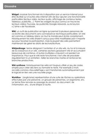 Glossaire                                                                                               7

     Widget: module fonctionnel mis à disposition par un service internet pour
     être réutilisé sur d’autres sites internet afin de leur ajouter une fonctionnalité
     particulière (lecteur vidéo, lecteur audio, affichage de contenus textes,
     tableaux, publicités…) Parmi les widgets les plus connus on trouve les
     lecteurs vidéos Youtube, les publicités Google Adwords, ou le bouton
     « j’aime » de Facebook.

     Wiki: un outil de publication en ligne qui permet à plusieurs personnes de
     co-écrire des documents sans connaissance technique particulière. Un wiki
     est comme un tableau blanc où tout le monde peut écrire conjoitement.
     Historiquement les wikis étaient conçus pour être modifiables par n’importe
     qui pour favoriser la participation, mais la plupart des wikis permettent
     maintenant de gérer les droits de lecture/écriture.

     Wikijardinage: terme désignant l’entretien d’un site wiki. Au fur et à mesure
     de la croissance d’un wiki, certaines sections grossissent vite et accumulent
     beaucoup de contenus, d’autres inutilisées « meurent » et perdent en
     importance. Pour que le wiki reste fonctionnel, il est utile de procéder
     régulièrement à un entretien, tailler les branches mortes et renforcer les
     branches productives.

     Wiki synthaxe: historiquement les wikis ont toujours utilisé un jeu de codes
     simples pour créer des liens ou formater le texte. Par exemple 2 mots
     accolés comme « NouvellePage » sont transformés automatiquement par
     le logiciel en lien vers une nouvelle page.

     Workflow : (anglicisme) représentation d'une suite de tâches ou opérations
     effectuées par une personne, un groupe de personnes, un organisme, etc.
     Le terme flow renvoie au passage du produit, du document, de
     l'information, etc., d'une étape à l'autre.




   Travail coopératif en ligne à l’IME Mathalin - étude de cas - Lilian Ricaud - www.lilianricaud.com
 