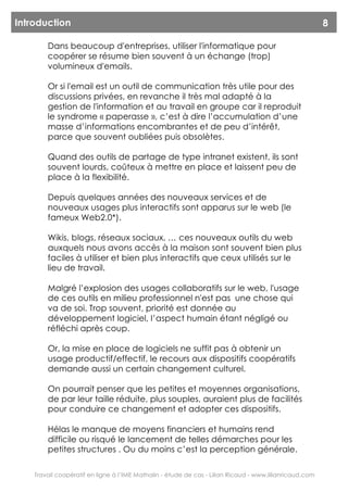 Introduction                                                                                             8

        Dans beaucoup d'entreprises, utiliser l'informatique pour
        coopérer se résume bien souvent à un échange (trop)
        volumineux d'emails.

        Or si l'email est un outil de communication très utile pour des
        discussions privées, en revanche il très mal adapté à la
        gestion de l'information et au travail en groupe car il reproduit
        le syndrome « paperasse », c’est à dire l’accumulation d’une
        masse d’informations encombrantes et de peu d’intérêt,
        parce que souvent oubliées puis obsolètes.

        Quand des outils de partage de type intranet existent, ils sont
        souvent lourds, coûteux à mettre en place et laissent peu de
        place à la flexibilité.

        Depuis quelques années des nouveaux services et de
        nouveaux usages plus interactifs sont apparus sur le web (le
        fameux Web2.0*).

        Wikis, blogs, réseaux sociaux, … ces nouveaux outils du web
        auxquels nous avons accès à la maison sont souvent bien plus
        faciles à utiliser et bien plus interactifs que ceux utilisés sur le
        lieu de travail.

        Malgré l’explosion des usages collaboratifs sur le web, l'usage
        de ces outils en milieu professionnel n'est pas une chose qui
        va de soi. Trop souvent, priorité est donnée au
        développement logiciel, l’aspect humain étant négligé ou
        réfléchi après coup.

        Or, la mise en place de logiciels ne suffit pas à obtenir un
        usage productif/effectif, le recours aux dispositifs coopératifs
        demande aussi un certain changement culturel.

        On pourrait penser que les petites et moyennes organisations,
        de par leur taille réduite, plus souples, auraient plus de facilités
        pour conduire ce changement et adopter ces dispositifs.

        Hélas le manque de moyens financiers et humains rend
        difficile ou risqué le lancement de telles démarches pour les
        petites structures . Ou du moins c’est la perception générale.

    Travail coopératif en ligne à l’IME Mathalin - étude de cas - Lilian Ricaud - www.lilianricaud.com
 