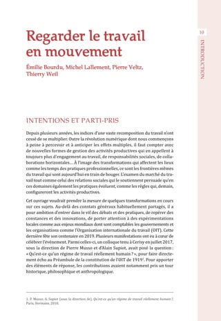 Regarder le travail
en mouvement
INTENTIONS ET PARTI-PRIS
Depuis plusieurs années, les indices d’une vaste recomposition du travail n’ont
cessé de se multiplier. Outre la révolution numérique dont nous commençons
à peine à percevoir et à anticiper les effets multiples, il faut compter avec
de nouvelles formes de gestion des activités productives qui en appellent à
toujours plus d’engagement au travail, de responsabilités sociales, de colla-
borations horizontales… À l’image des transformations qui affectent les lieux
comme les temps des pratiques professionnelles, ce sont les frontières mêmes
du travail qui sont aujourd’hui en train de bouger. L’examen du marché du tra-
vail tout comme celui des relations sociales qui le soutiennent persuade qu’en
ces domaines également les pratiques évoluent, comme les règles qui, demain,
configureront les activités productives.
Cet ouvrage voudrait prendre la mesure de quelques transformations en cours
sur ces sujets. Au-delà des constats généraux habituellement partagés, il a
pour ambition d’entrer dans le vif des débats et des pratiques, de repérer des
constances et des innovations, de porter attention à des expérimentations
locales comme aux enjeux mondiaux dont sont comptables les gouvernements et
les organisations comme l’Organisation internationale du travail (OIT). Cette
dernière fête son centenaire en 2019. Plusieurs manifestations ont eu à cœur de
célébrer l’événement. Parmi celles-ci, un colloque tenu à Cerisy en juillet 2017,
sous la direction de Pierre Musso et d’Alain Supiot, avait posé la question :
« Qu’est-ce qu’un régime de travail réellement humain ? », pour faire directe-
ment écho au Préambule de la constitution de l’OIT de 19191
. Pour apporter
des éléments de réponse, les contributions avaient notamment pris un tour
historique, philosophique et anthropologique.
1. P. Musso, A. Supiot (sous la direction de), Qu’est-ce qu’un régime de travail réellement humain ?,
Paris, Hermann, 2018.
10
INTRODUCTION
Émilie Bourdu, Michel Lallement, Pierre Veltz,
Thierry Weil
 