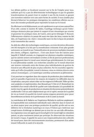 12
INTRODUCTION
Les débats publics se focalisent souvent sur la fin de l’emploi pour tous,
oubliant qu’il n’y a pas de déterminisme technologique et que les grandes
transformations du passé n’ont ni conduit à une fin du travail, ni garanti
une transition indolore vers une autre forme de société. Il nous semble plus
fécond d’observer les pratiques émergentes, les conditions offertes aux ac-
teurs des mondes productifs pour reprendre la main sur le travail.
En effectuant un tel déplacement, on voit rapidement ce qui se joue aujourd’hui.
D’un côté, comme le montre M. Salles, l’outillage technique qu’est l’infor-
matique demeure plus que jamais le support d’une sémantique qui oriente
et gouverne les pratiques mais, de l’autre, ainsi qu’en témoigne V. Roussel,
l’effervescence créatrice n’a jamais été aussi vive dans des lieux, comme les fab
labs, où l’expérience du « faire » renouvelle tout à la fois la façon de produire
et de transmettre des savoirs.
Au-delà des effets des technologies numériques, ces trois dernières décennies
ont été marquées à la fois par la revendication croissante d’une plus grande
autonomie au travail et par l’intensification de pressions multiples émanant
des clients, collègues, supérieurs… C’est sans doute l’une des raisons pour
laquelle S. Volkoff constate, en s’appuyant sur plusieurs enquêtes statistiques,
que les salariés seniors ont tendance à éviter, en fin de parcours professionnel,
un engagement dans le travail aussi intensif que précédemment. Ce n’est pas
le seul phénomène notable. Les recherches actuelles sur le travail observent
une tension croissante entre des formes plus individualisées de gestion du
travail et une efficacité de plus en plus collective. Par les nouvelles opportu-
nités qu’il offre (traçabilité, travail à distance, mise en relation directe entre
acteurs économiques…), le numérique contribue activement au phénomène.
C’est pourtant en regardant dans des espaces de production plus traditionnels
qu’il est possible d’apercevoir les moyens de tempérer les difficultés dans la
coopération, sans pour autant céder sur les exigences d’efficacité. Telles qu’elles
sont analysées et expérimentées chez Renault par Y. Clot et J.-Y. Bonnefond, les
modalités d’un travail collectif de qualité sont subordonnées à la possibilité de
mettre tous les agents de production en situation de discussion potentiellement
conflictuelle. C’est un autre déplacement qui est ici opéré, menant de la qualité
de vie au travail à la qualité du travail comme exigence première pour peser
favorablement en faveur de la performance et de la santé au travail.
La contribution de B. Ballarin sur l’expérience Michelin le confirme amplement :
la responsabilité non seulement individuelle mais collective dans le travail est
un atout majeur pour une pratique productive de qualité, qu’elle soit ou non
débitrice de la révolution numérique en cours. P. Falzon qui s’intéresse aux
compé-tences d’arbitrage ne dément pas en tous les cas une telle affirmation.
Les ergonomes nous ont appris que le travail géré et le travail réglé ne coïncident
jamais, ou plus exactement jamais par principe. En observant des situations
de travail à risque, il appelle lui aussi à une responsabilisation des collectifs
de travail pour, dans des environnements incertains, promouvoir d’un même
tenant l’efficacité, la santé et la sécurité.
 