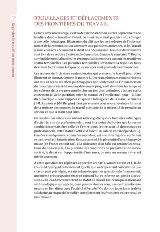 13
Regarderletravailenmouvement
BROUILLAGES ET DÉPLACEMENTS
DES FRONTIÈRES DU TRAVAIL
Ce livre offre un éclairage, c’est sa deuxième ambition, sur les déplacements de
frontière dont le travail est l’objet. Le numérique n’est pas, bien sûr, étranger
à une telle thématique. Illustration du défi que les technologies de l’informa-
tion et de la communication adressent aux partitions anciennes, la loi Travail
a ainsi consacré récemment le droit à la déconnexion. Mais les déterminants
sont loin de se réduire à cette seule dimension. Comme le constate J-Y. Boulin,
sur fond de mondialisation, les recompositions en cours cassent les frontières
spatio-temporelles. Les porosités temporelles deviennent la règle. Les lieux
de travail tout comme la façon de les occuper sont profondément bousculés.
Les œuvres de littérature contemporaine qui prennent le travail pour objet
illustrent ce constat. Comme le montre L. Decréau, plusieurs romans récents
ont mis en scène les effets pathologiques non seulement de l’intensification
du travail mais aussi de son envahissement progressif dans tous les temps et
les sphères de la vie personnelle. Sur un ton plus optimiste, d’autres écrits
contestent la vielle partition entre le manuel et l’intellectuel pour – à l’ère
du numérique – nous rappeler ce qu’est l’intelligence de la main. Le cinéma
(J-M. Saussois et J-M. Bergère) n’est pas en reste pour nous convaincre lui aussi
de la rudesse des mondes du travail ainsi que de la nécessité de prendre au
sérieux ce que la main peut faire.
On constate par ailleurs, sur un tout autre registre, que les frontières entre types
d’activités, statuts professionnels… sont à ce point chahutées que la norme
semble désormais être celle de l’entre-deux (entre activité domestique et
professionnelle, entre statut d’actif et d’inactif, de salarié et d’indépendant…).
Une des conséquences, et non des moindres, est une interrogation sur le lien
entre travail et rémunération. Consubstantiel à la pérennité d’un chômage de
masse (en France en tout cas), à la croissance d’un halo qui entoure les situa-
tions de non-emploi, à la pluralité des conditions de précarité et de survie
sociale, le débat sur l’opportunité d’instaurer, ou non, un revenu universel
mérite attention.
À cette question, les réponses apportées ici par Y. Vanderborght et J.-B. de 
Foucaulddivergentradicalement.Quellequesoitcependantl’orientationque
chacun peut privilégier, et sans même évoquer les questions de financement,
une même préoccupation émerge aujourd’hui et informe ce type de discus-
sion. Celle-ci a directement trait au statut du travail. Est-ce un quasi-invariant
anthropologique qui appelle, pour pouvoir donner sens, une contrepartie mo-
nétaire en lien direct avec l’activité effectuée ? Ou doit-on jouer la carte de la
solidarité au risque de brouiller complètement les frontières entre travail et
non-travail ?
 