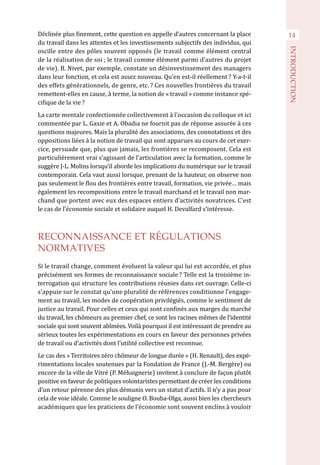Déclinée plus finement, cette question en appelle d’autres concernant la place
du travail dans les attentes et les investissements subjectifs des individus, qui
oscille entre des pôles souvent opposés (le travail comme élément central
de la réalisation de soi ; le travail comme élément parmi d’autres du projet
de vie). B. Nivet, par exemple, constate un désinvestissement des managers
dans leur fonction, et cela est assez nouveau. Qu’en est-il réellement ? Y-a-t-il
des effets générationnels, de genre, etc. ? Ces nouvelles frontières du travail
remettent-elles en cause, à terme, la notion de « travail » comme instance spé-
cifique de la vie ?
La carte mentale confectionnée collectivement à l’occasion du colloque et ici
commentée par L. Gaxie et A. Obadia ne fournit pas de réponse assurée à ces
questions majeures. Mais la pluralité des associations, des connotations et des
oppositions liées à la notion de travail qui sont apparues au cours de cet exer-
cice, persuade que, plus que jamais, les frontières se recomposent. Cela est
particulièrement vrai s’agissant de l’articulation avec la formation, comme le
suggère J-L. Molins lorsqu’il aborde les implications du numérique sur le travail
contemporain. Cela vaut aussi lorsque, prenant de la hauteur, on observe non
pas seulement le flou des frontières entre travail, formation, vie privée… mais
également les recompositions entre le travail marchand et le travail non mar-
chand que portent avec eux des espaces entiers d’activités novatrices. C’est
le cas de l’économie sociale et solidaire auquel H. Devalfard s’intéresse.
RECONNAISSANCE ET RÉGULATIONS
NORMATIVES
Si le travail change, comment évoluent la valeur qui lui est accordée, et plus
précisément ses formes de reconnaissance sociale ? Telle est la troisième in-
terrogation qui structure les contributions réunies dans cet ouvrage. Celle-ci
s’appuie sur le constat qu’une pluralité de références conditionne l’engage-
ment au travail, les modes de coopération privilégiés, comme le sentiment de
justice au travail. Pour celles et ceux qui sont confinés aux marges du marché
du travail, les chômeurs au premier chef, ce sont les racines mêmes de l’identité
sociale qui sont souvent abîmées. Voilà pourquoi il est intéressant de prendre au
sérieux toutes les expérimentations en cours en faveur des personnes privées
de travail ou d’activités dont l’utilité collective est reconnue.
Le cas des « Territoires zéro chômeur de longue durée » (H. Renault), des expé-
rimentations locales soutenues par la Fondation de France (J.-M. Bergère) ou
encore de la ville de Vitré (P. Méhaignerie) invitent à conclure de façon plutôt
positive en faveur de politiques volontaristes permettant de créer les conditions
d’un retour pérenne des plus démunis vers un statut d’actifs. Il n’y a pas pour
cela de voie idéale. Comme le souligne O. Bouba-Olga, aussi bien les chercheurs
académiques que les praticiens de l’économie sont souvent enclins à vouloir
14
INTRODUCTION
 