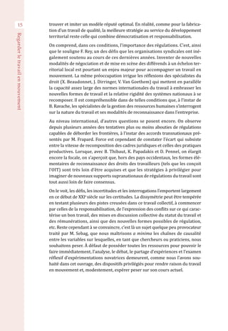 trouver et imiter un modèle réputé optimal. En réalité, comme pour la fabrica-
tion d’un travail de qualité, la meilleure stratégie au service du développement
territorial reste celle qui combine démocratisation et responsabilisation.
On comprend, dans ces conditions, l’importance des régulations. C’est, ainsi
que le souligne F. Rey, un des défis que les organisations syndicales ont iné-
galement soutenu au cours de ces dernières années. Inventer de nouvelles
modalités de négociation et de mise en scène des différends à un échelon ter-
ritorial local est pourtant un enjeu majeur pour accompagner un travail en
mouvement. La même préoccupation irrigue les réflexions des spécialistes du
droit (X. Beaudonnet, J. Dirringer, V. Van Goethem) qui mettent en parallèle
la capacité assez large des normes internationales du travail à embrasser les
nouvelles formes de travail et la relative rigidité des systèmes nationaux à se
recomposer. Il est compréhensible dans de telles conditions que, à l’instar de
B. Ravache, les spécialistes de la gestion des ressources humaines s’interrogent
sur la nature du travail et ses modalités de reconnaissance dans l’entreprise.
Au niveau international, d’autres questions se posent encore. On observe
depuis plusieurs années des tentatives plus ou moins abouties de régulations
capables de déborder les frontières, à l’instar des accords transnationaux pré-
sentés par M. Frapard. Force est cependant de constater l’écart qui subsiste
entre la vitesse de recomposition des cadres juridiques et celles des pratiques
productives. Lorsque, avec B. Thibaut, K. Papadakis et D. Pennel, on élargit
encore la focale, on s’aperçoit que, hors des pays occidentaux, les formes élé-
mentaires de reconnaissance des droits des travailleurs (tels que les conçoit
l’OIT) sont très loin d’être acquises et que les stratégies à privilégier pour
imaginer de nouveaux supports supranationaux de régulations du travail sont
tout aussi loin de faire consensus.
On le voit, les défis, les incertitudes et les interrogations l’emportent largement
en ce début de XXIe 
siècle sur les certitudes. La dissymétrie peut être tempérée
en testant plusieurs des pistes creusées dans ce travail collectif, à commencer
par celles de la responsabilisation, de l’expression des conflits sur ce qui carac-
térise un bon travail, des mises en discussion collective du statut du travail et
des rémunérations, ainsi que des nouvelles formes possibles de régulation,
etc. Reste cependant à se convaincre, c’est là un sujet quelque peu provocateur
traité par M. Sebag, que nous maîtrisons a minima les chaînes de causalité
entre les variables sur lesquelles, en tant que chercheurs ou praticiens, nous
souhaitons peser. À défaut de posséder toutes les ressources pour pouvoir le
faire immédiatement, l’analyse, le débat, le partage d’expériences et l’examen
réflexif d’expérimentations novatrices demeurent, comme nous l’avons sou-
haité dans cet ouvrage, des dispositifs privilégiés pour rendre raison du travail
en mouvement et, modestement, espérer peser sur son cours actuel.
15
Regarderletravailenmouvement
 