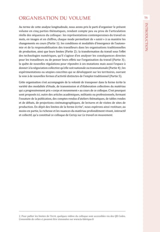 ORGANISATION DU VOLUME
Au terme de cette analyse longitudinale, nous avons pris le parti d’organiser le présent
volume en cinq parties thématiques, rendant compte peu ou prou de l’articulation
réelle des séquences du colloque : les représentations contemporaines du travail en
mots, en images et en chiffres, chaque mode permettant de « saisir » à sa manière les
changements en cours (Partie 1) ; les conditions et modalités d’émergence de l’autono-
mie et de la responsabilisation des travailleurs dans les organisations traditionnelles
de production, ainsi que leurs limites (Partie 2) ; la transformation du travail sous l’effet
des technologies numériques, qu’il s’agisse d’en analyser les conséquences directes
pour les travailleurs ou de penser leurs effets sur l’organisation du travail (Partie 3) ;
la quête de nouvelles régulations pour répondre à ces mutations mais aussi l’espace à
donner à la négociation collective qu’elle soit nationale ou transnationale (Partie 4) ; les
expérimentations ou utopies concrètes qui se développent sur les territoires, ouvrant
la voie à de nouvelles formes d’activité distinctes de l’emploi traditionnel (Partie 5).
Cette organisation s’est accompagnée de la volonté de transposer dans la forme écrite la
variété des modalités d’étude, de transmission et d’élaboration collectives du matériau
qui a progressivement pris « corps et mouvement » au cours de ce colloque. C’est pourquoi
sont proposés ici, outre des articles académiques, militants ou professionnels, formant
l’ossature de la publication, des comptes-rendus d’ateliers thématiques, de tables rondes
et de débats, de projections cinématographiques, de lectures et de visites de sites de
production. En dépit des limites de la forme écrite2
, nous espérons ainsi restituer, au
moins en partie, la richesse et les nuances du matériau profondément vivant, interactif
et collectif, qu’a constitué ce colloque de Cerisy sur Le travail en mouvement.
16
INTRODUCTION
2. Pour pallier les limites de l’écrit, quelques vidéos du colloque sont accessibles via des QR Codes.
L’ensemble de celles-ci peuvent être visionnées sur www.la-fabrique.fr
 