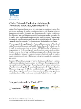 Le Lise (laboratoire interdisciplinaire pour la sociologie économique) est une uni-
té mixte de recherche du CNRS et du Cnam (UMR n° 3320), qui rassemble plus
de 100 chercheur.e.s, enseignant.e.s-cherceheur.e.s, chercheur.e.s associé.e.s et
doctorant.e.s en sociologie, économie, sciences politiques, ergonomie, sciences de
gestion et sciences juridiques. Le laboratoire est aujourd’hui dirigé par Corinne
Gaudart et Christian Azaïs.
Fondé en 2004 avec pour ancrages principaux la sociologie du travail et des or-
ganisations ainsi que la sociologie de l’entreprise, le laboratoire a rapidement
développé des travaux reconnus dans le champ de la sociologie des solidarités
sociales et d’une sociologie politique non conventionnelle de l’économie. Le
laboratoire abrite des groupes de recherche de référence reconnus nationa-
lement et internationalement sur des sujets tel que les nouvelles formes de
travail, le travail social, l’économie sociale et solidaire, les relations profes-
sionnelles ou encore le genre et les discriminations.
Les chercheur.e.s du Lise mènent des projets de recherche à forte dimension
comparative et/ou internationale sur la base d’enquêtes empiriques qualita-
tives ou quantitatives en particulier avec l’Allemagne, l’Afrique du Nord, les
États-Unis et l’Amérique latine.
Lieu de rencontre entre les mondes académique et professionnel, le Conser-
vatoire national des arts et métiers est le seul établissement d’enseignement
supérieur dédié à la formation professionnelle tout au long de la vie.
Créé par l’Abbé Grégoire en 1794 et dirigé aujourd’hui par Olivier Faron, le
Cnam remplit trois missions principales : la formation professionnelle supé-
rieure tout au long de la vie, la recherche technologique et l’innovation, la dif-
fusion de la culture scientifique et technique.
Le Cnam offre des formations développées en étroite collaboration avec les
entreprises et les organisations professionnelles afin de répondre au mieux
à leurs besoins et à ceux de leurs salariés. Il pilote un réseau de 20 centres
régionaux et de 158 centres d’enseignement, dont le siège est à Paris.
L’enseignement et la recherche sur le travail constituent un des points forts
du Cnam, notamment dans le champ de l’ergonomie, de la psychologie et de
la sociologie. Plusieurs laboratoires (CRF, CRTD, LIRSA, LISE) sont spécialisés
sur cette question.
Chaire Futurs de l’industrie et du travail -
Formation, innovation, territoires (FIT²)
Aujourd’hui, beaucoup d’entreprises ne trouvent pas les compétences dont elles
ont besoin, tandis que de nombreux actifs cherchent en vain des entreprises où
ils aimeraient travailler. Des savoir-faire disparaissent, des territoires s’étiolent,
la cohésion et la prospérité de notre société sont menacées. L’organisation du
travail et notre système de formation doivent impérativement s’adapter aux
enjeux de la transformation numérique, de la mondialisation des chaînes de
valeur, de la préservation de l’environnement et des évolutions sociétales.
C’est pourquoi le Groupe Mäder, Kea Partners, Theano Advisors, FaberNovel
et La Fabrique de l’industrie ont fondé la chaire « Futurs de l’industrie et du
travail : formation, innovation, territoires » (FIT2
) à Mines ParisTech. Acteurs
engagés dans la vie économique, la transformation des entreprises et des
territoires au service de la prospérité de notre pays, ils veulent réfléchir aux
moyens d’adapter le travail aux aspirations des collaborateurs, la formation
aux besoins de compétences et l’action des entreprises aux attentes des parties
prenantes.
La chaire FIT2
produit, encourage et valorise des études sur les futurs possibles
de l’industrie et du travail, ainsi que sur les politiques d’accompagnement de
ces transformations. Elle analyse des pratiques d’innovation, de formation,
d’amélioration de la qualité du travail et d’organisation de l’action collective.
Elle anime des groupes de réflexion multidisciplinaires rassemblant praticiens
et chercheurs, organise des événements pour mettre en débat ses propositions,
sensibilise divers publics aux transformations de l’industrie et du travail.
Les partenaires de la Chaire FIT2
 :
Contact : thierry.weil@mines-paristech.fr
www.mines-paristech.fr/Recherche/Chaires-industrielles/FIT/
 