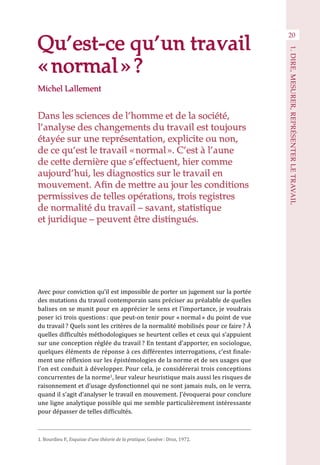 Qu’est-ce qu’un travail
« normal » ?
Dans les sciences de l’homme et de la société,
l’analyse des changements du travail est toujours
étayée sur une représentation, explicite ou non,
de ce qu’est le travail « normal ». C’est à l’aune
de cette dernière que s’effectuent, hier comme
aujourd’hui, les diagnostics sur le travail en
mouvement. Afin de mettre au jour les conditions
permissives de telles opérations, trois registres
de normalité du travail – savant, statistique
et juridique – peuvent être distingués.
Avec pour conviction qu’il est impossible de porter un jugement sur la portée
des mutations du travail contemporain sans préciser au préalable de quelles
balises on se munit pour en apprécier le sens et l’importance, je voudrais
poser ici trois questions : que peut-on tenir pour « normal » du point de vue
du travail ? Quels sont les critères de la normalité mobilisés pour ce faire ? À
quelles difficultés méthodologiques se heurtent celles et ceux qui s’appuient
sur une conception réglée du travail ? En tentant d’apporter, en sociologue,
quelques éléments de réponse à ces différentes interrogations, c’est finale-
ment une réflexion sur les épistémologies de la norme et de ses usages que
l’on est conduit à développer. Pour cela, je considérerai trois conceptions
concurrentes de la norme1
, leur valeur heuristique mais aussi les risques de
raisonnement et d’usage dysfonctionnel qui ne sont jamais nuls, on le verra,
quand il s’agit d’analyser le travail en mouvement. J’évoquerai pour conclure
une ligne analytique possible qui me semble particulièrement intéressante
pour dépasser de telles difficultés.
1. Bourdieu P., Esquisse d’une théorie de la pratique, Genève : Droz, 1972.
20
1.DIRE,MESURER,REPRÉSENTERLETRAVAIL
Michel Lallement
 
