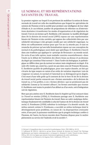 LE NORMAL ET SES REPRÉSENTATIONS
SAVANTES DU TRAVAIL
Le premier registre sur lequel il est pertinent de mobiliser la notion de forme
normale de travail est celle des modélisations que forgent les spécialistes de
sciences de l’homme et de la société pour produire une intelligence de leur objet
d’étude et, le cas échéant, justifier de propositions de réformes ou d’interven-
tions destinées à transformer les modes d’organisation et de régulation du
travail. C’est en ces termes qu’E. Durkheim a tôt raisonné. Le modèle développé
dans De la division du travail social (1893) repose sur une représentation
binaire de l’histoire et des sociétés, qui oppose des collectivités liées par une
solidarité mécanique à des groupes soudés par une solidarité organique. La
thèse est suffisamment connue pour que l’on ne s’y attarde pas. Il vaut en
revanche de préciser qu’une telle formalisation repose sur une conception du
normal et du pathologique aussi datée que spécifique. E. Durkheim s’inscrit
dans une tradition qui applique le « principe de Broussais » au monde social.
En vertu d’une telle option, toute maladie consiste essentiellement « dans
l’excès ou le défaut de l’excitation des divers tissus au-dessus et au-dessous
du degré qui constitue l’état normal »2
. Dans l’ordre du biologique, le patholo-
gique ne diffère donc pas du normal en nature mais simplement en degré. À la
suite d’A. Comte qui, avant lui, a posé ses pas dans ceux de François Broussais,
E. Durkheim qualifie de pathologique, pour une espèce donnée, un fait qui
s’écarte du type moyen en raison d’un ordre de variation important. Loin de
s’opposer en nature, le normal et l’anormal ne se distinguent qu’en degrés.
C’est muni d’une telle grille qu’il convient de lire le livre III de De la division
du travail social, partie consacrée aux « formes anormales » de la division du
travail ou, si l’on préfère, à ces « formes déviées » qui ne produisent pas de
solidarité. Comme je l’ai montré ailleurs3
, les formes anormales que recense
E. Durkheim sont toutes le produit d’un défaut ou d’un excès, soit d’intégration
soit de régulation.
Bien que peu amène avec E. Durkheim dans le chapitre qu’il lui consacre dans
Le Travail en miettes (1956), G. Friedmann partage avec E. Durkheim une
représentation binaire de l’histoire du travail. Dans un cadre analytique dicho-
tomique finalement très semblable à celui de l’auteur de De la division du travail
social, G. Friedmann (1950) substitue la technique à la densité sociale. Au
milieu naturel, estime G. Friedmann, a succédé un milieu technique dont le
développement pose problème, en raison de « la disproportion croissante
entre, d’une part, la puissance multiforme que le progrès technique confère à
l’homme, de l’autre, les forces morales dont l’homme dispose pour le mettre
pleinement au service de l’individu et de la société »4
.
21
Qu’est-cequ’untravail« normal » ?
2. Cité par G. Canguilhem dans Le normal et le pathologique. Paris : PUF, 2009, p. 18-19.
3. Lallement M. (2011), « Qu’est-ce qu’une forme normale de division du travail ? De l’héritage
durkheimien aux enjeux contemporains », in Jacquot L., Kraemer C. (eds), Travail et dons, Nancy :
PUN, p. 201-213. Les lignes qui suivent s’instruisent également de cette contribution.
4. Friedmann G., La Puissance et la Sagesse, Paris : Gallimard, 1970, p. 23.
 