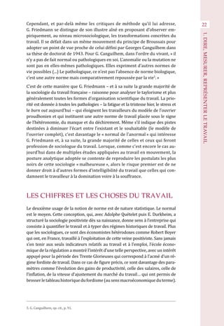 Cependant, et par-delà même les critiques de méthode qu’il lui adresse,
G. Friedmann se distingue de son illustre aîné en proposant d’observer em-
piriquement, au niveau microsociologique, les transformations concrètes du
travail. Il se défait dans un même mouvement du principe de Broussais pour
adopter un point de vue proche de celui défini par Georges Canguilhem dans
sa thèse de doctorat de 1943. Pour G. Canguilhem, dans l’ordre du vivant, « il
n’y a pas de fait normal ou pathologiques en soi. L’anomalie ou la mutation ne
sont pas en elles-mêmes pathologiques. Elles expriment d’autres normes de
vie possibles (...) Le pathologique, ce n’est pas l’absence de norme biologique,
c’est une autre norme mais comparativement repoussée par la vie5
. »
C’est de cette manière que G. Friedmann – et à sa suite la grande majorité de
la sociologie du travail française – raisonne pour analyser le taylorisme et plus
généralement toutes les formes d’organisation scientifique du travail. La prio-
rité est donnée à toutes les pathologies – la fatigue et la tristesse hier, le stress et
le burn out aujourd’hui – qui éloignent les travailleurs du modèle de l’ouvrier
proudhonien et qui instituent une autre norme de travail placée sous le signe
de l’hétéronomie, du manque et du déchirement. Même s’il indique des pistes
destinées à diminuer l’écart entre l’existant et le souhaitable (le modèle de
l’ouvrier complet), c’est davantage le « normal de l’anormal » qui intéresse
G. Friedmann et, à sa suite, la grande majorité de celles et ceux qui feront
profession de sociologue du travail. Lorsque, comme c’est encore le cas au-
jourd’hui dans de multiples études appliquées au travail en mouvement, la
posture analytique adoptée se contente de reproduire les postulats les plus
noirs de cette sociologie « malheureuse », alors le risque premier est de ne
donner droit à d’autres formes d’intelligibilité du travail que celles qui con-
damnent le travailleur à la domination voire à la souffrance.
LES CHIFFRES ET LES CHOSES DU TRAVAIL
Le deuxième usage de la notion de norme est de nature statistique. Le normal
est le moyen. Cette conception, qui, avec Adolphe Quételet puis E. Durkheim, a
structuré la sociologie positiviste dès sa naissance, donne sens à l’entreprise qui
consiste à quantifier le travail et à typer des régimes historiques de travail. Plus
que les sociologues, ce sont des économistes hétérodoxes comme Robert Boyer
qui ont, en France, travaillé à l’exploitation de cette veine positiviste. Sans jamais
s’en tenir aux seuls indicateurs relatifs au travail et à l’emploi, l’école écono-
mique de la régulation a montré l’intérêt d’une telle perspective, avec un intérêt
appuyé pour la période des Trente Glorieuses qui correspond à l’acmé d’un ré-
gime fordiste de travail. Dans ce cas de figure précis, ce sont davantage des para-
mètres comme l’évolution des gains de productivité, celle des salaires, celle de
l’inflation, de la vitesse d’ajustement du marché du travail… qui ont permis de
brosserletableauhistoriquedufordisme(ausensmacroéconomiqueduterme).
22
1.DIRE,MESURER,REPRÉSENTERLETRAVAIL
5. G. Canguilhem, op. cit., p. 91.
 