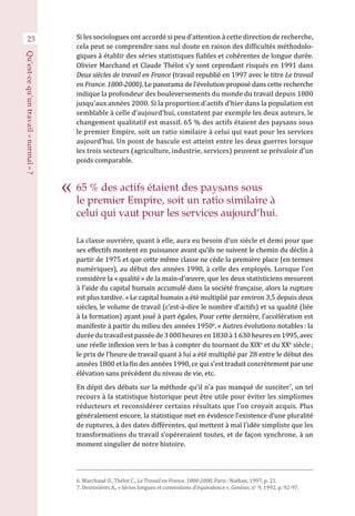 65 % des actifs étaient des paysans sous
le premier Empire, soit un ratio similaire à
celui qui vaut pour les services aujourd’hui.
Si les sociologues ont accordé si peu d’attention à cette direction de recherche,
cela peut se comprendre sans nul doute en raison des difficultés méthodolo-
giques à établir des séries statistiques fiables et cohérentes de longue durée.
Olivier Marchand et Claude Thélot s’y sont cependant risqués en 1991 dans
Deux siècles de travail en France (travail republié en 1997 avec le titre Le travail
en France. 1800-2000). Le panorama de l’évolution proposé dans cette recherche
indique la profondeur des bouleversements du monde du travail depuis 1800
jusqu’aux années 2000. Si la proportion d’actifs d’hier dans la population est
semblable à celle d’aujourd’hui, constatent par exemple les deux auteurs, le
changement qualitatif est massif. 65 % des actifs étaient des paysans sous
le premier Empire, soit un ratio similaire à celui qui vaut pour les services
aujourd’hui. Un point de bascule est atteint entre les deux guerres lorsque
les trois secteurs (agriculture, industrie, services) peuvent se prévaloir d’un
poids comparable.
La classe ouvrière, quant à elle, aura eu besoin d’un siècle et demi pour que
ses effectifs montent en puissance avant qu’ils ne suivent le chemin du déclin à
partir de 1975 et que cette même classe ne cède la première place (en termes
numériques), au début des années 1990, à celle des employés. Lorsque l’on
considère la « qualité » de la main-d’œuvre, que les deux statisticiens mesurent
à l’aide du capital humain accumulé dans la société française, alors la rupture
est plus tardive. « Le capital humain a été multiplié par environ 3,5 depuis deux
siècles, le volume de travail (c’est-à-dire le nombre d’actifs) et sa qualité (liée
à la formation) ayant joué à part égales. Pour cette dernière, l’accélération est
manifeste à partir du milieu des années 19506
. » Autres évolutions notables : la
duréedutravailestpasséede3 000 heuresen 1830à1 630 heuresen 1995,avec
une réelle inflexion vers le bas à compter du tournant du XIXe
et du XXe
 siècle ;
le prix de l’heure de travail quant à lui a été multiplié par 28 entre le début des
années 1800 et la fin des années 1990, ce qui s’est traduit concrètement par une
élévation sans précédent du niveau de vie, etc.
En dépit des débats sur la méthode qu’il n’a pas manqué de susciter7
, un tel
recours à la statistique historique peut être utile pour éviter les simplismes
réducteurs et reconsidérer certains résultats que l’on croyait acquis. Plus
généralement encore, la statistique met en évidence l’existence d’une pluralité
de ruptures, à des dates différentes, qui mettent à mal l’idée simpliste que les
transformations du travail s’opéreraient toutes, et de façon synchrone, à un
moment singulier de notre histoire.
23
6. Marchand O., Thélot C., Le Travail en France. 1800-2000, Paris : Nathan, 1997, p. 21.
7. Desrosières A., « Séries longues et conventions d’équivalence », Genèses, n° 9, 1992, p. 92-97.
Qu’est-cequ’untravail« normal » ?
 