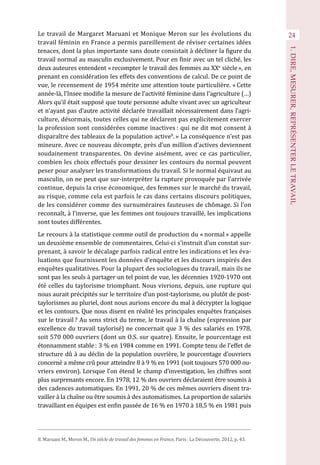 24
1.DIRE,MESURER,REPRÉSENTERLETRAVAIL
Le travail de Margaret Maruani et Monique Meron sur les évolutions du
travail féminin en France a permis pareillement de réviser certaines idées
tenaces, dont la plus importante sans doute consistait à décliner la figure du
travail normal au masculin exclusivement. Pour en finir avec un tel cliché, les
deux auteures entendent « recompter le travail des femmes au XXe
 siècle », en
prenant en considération les effets des conventions de calcul. De ce point de
vue, le recensement de 1954 mérite une attention toute particulière. « Cette
année-là, l’Insee modifie la mesure de l’activité féminine dans l’agriculture (…)
Alors qu’il était supposé que toute personne adulte vivant avec un agriculteur
et n’ayant pas d’autre activité déclarée travaillait nécessairement dans l’agri-
culture, désormais, toutes celles qui ne déclarent pas explicitement exercer
la profession sont considérées comme inactives : qui ne dit mot consent à
disparaître des tableaux de la population active8
. » La conséquence n’est pas
mineure. Avec ce nouveau décompte, près d’un million d’actives deviennent
soudainement transparentes. On devine aisément, avec ce cas particulier,
combien les choix effectués pour dessiner les contours du normal peuvent
peser pour analyser les transformations du travail. Si le normal équivaut au
masculin, on ne peut que sur-interpréter la rupture provoquée par l’arrivée
continue, depuis la crise économique, des femmes sur le marché du travail,
au risque, comme cela est parfois le cas dans certains discours politiques,
de les considérer comme des surnuméraires fauteuses de chômage. Si l’on
reconnaît, à l’inverse, que les femmes ont toujours travaillé, les implications
sont toutes différentes.
Le recours à la statistique comme outil de production du « normal » appelle
un deuxième ensemble de commentaires. Celui-ci s’instruit d’un constat sur-
prenant, à savoir le décalage parfois radical entre les indications et les éva-
luations que fournissent les données d’enquête et les discours inspirés des
enquêtes qualitatives. Pour la plupart des sociologues du travail, mais ils ne
sont pas les seuls à partager un tel point de vue, les décennies 1920-1970 ont
été celles du taylorisme triomphant. Nous vivrions, depuis, une rupture qui
nous aurait précipités sur le territoire d’un post-taylorisme, ou plutôt de post-
taylorismes au pluriel, dont nous aurions encore du mal à décrypter la logique
et les contours. Que nous disent en réalité les principales enquêtes françaises
sur le travail ? Au sens strict du terme, le travail à la chaîne (expression par
excellence du travail taylorisé) ne concernait que 3 % des salariés en 1978,
soit 570 000 ouvriers (dont un O.S. sur quatre). Ensuite, le pourcentage est
étonnamment stable : 3 % en 1984 comme en 1991. Compte tenu de l’effet de
structure dû à au déclin de la population ouvrière, le pourcentage d’ouvriers
concerné a même crû pour atteindre 8 à 9 % en 1991 (soit toujours 570 000 ou-
vriers environ). Lorsque l’on étend le champ d’investigation, les chiffres sont
plus surprenants encore. En 1978, 12 % des ouvriers déclaraient être soumis à
des cadences automatiques. En 1991, 20 % de ces mêmes ouvriers disent tra-
vailler à la chaîne ou être soumis à des automatismes. La proportion de salariés
travaillant en équipes est enfin passée de 16 % en 1970 à 18,5 % en 1981 puis
8. Maruani M., Meron M., Un siècle de travail des femmes en France, Paris : La Découverte, 2012, p. 43.
 