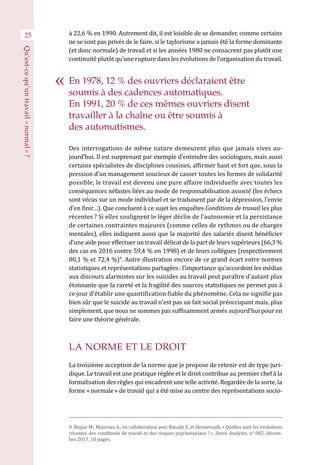 25 à 22,6 % en 1990. Autrement dit, il est loisible de se demander, comme certains
ne se sont pas privés de le faire, si le taylorisme a jamais été la forme dominante
(et donc normale) de travail et si les années 1980 ne consacrent pas plutôt une
continuité plutôt qu’une rupture dans les évolutions de l’organisation du travail.
Des interrogations de même nature demeurent plus que jamais vives au-
jourd’hui. Il est surprenant par exemple d’entendre des sociologues, mais aussi
certains spécialistes de disciplines cousines, affirmer haut et fort que, sous la
pression d’un management soucieux de casser toutes les formes de solidarité
possible, le travail est devenu une pure affaire individuelle avec toutes les
conséquences néfastes liées au mode de responsabilisation associé (les échecs
sont vécus sur un mode individuel et se traduisent par de la dépression, l’envie
d’en finir…). Que concluent à ce sujet les enquêtes Conditions de travail les plus
récentes ? Si elles soulignent le léger déclin de l’autonomie et la persistance
de certaines contraintes majeures (comme celles de rythmes ou de charges
mentales), elles indiquent aussi que la majorité des salariés disent bénéficier
d’une aide pour effectuer un travail délicat de la part de leurs supérieurs (66,3 %
des cas en 2016 contre 59,4 % en 1998) et de leurs collègues (respectivement
80,1 % et 72,4 %)9
. Autre illustration encore de ce grand écart entre normes
statistiques et représentations partagées : l’importance qu’accordent les médias
aux discours alarmistes sur les suicides au travail peut paraître d’autant plus
étonnante que la rareté et la fragilité des sources statistiques ne permet pas à
ce jour d’établir une quantification fiable du phénomène. Cela ne signifie pas
bien sûr que le suicide au travail n’est pas un fait social préoccupant mais, plus
simplement, que nous ne sommes pas suffisamment armés aujourd’hui pour en
faire une théorie générale.
LA NORME ET LE DROIT
La troisième acception de la norme que je propose de retenir est de type juri-
dique. Le travail est une pratique réglée et le droit contribue au premier chef à la
formalisation des règles qui encadrent une telle activité. Regardée de la sorte, la
forme « normale » de travail qui a été mise au centre des représentations socio-
9. Beque M., Mauroux A., en collaboration avec Baradji E. et Dennevault, « Quelles sont les évolutions
récentes des conditions de travail et des risques psychosociaux ? », Dares Analyses, n° 082, décem-
bre 2017, 10 pages.
En 1978, 12 % des ouvriers déclaraient être
soumis à des cadences automatiques.
En 1991, 20 % de ces mêmes ouvriers disent
travailler à la chaîne ou être soumis à
des automatismes.
Qu’est-cequ’untravail« normal » ?
 
