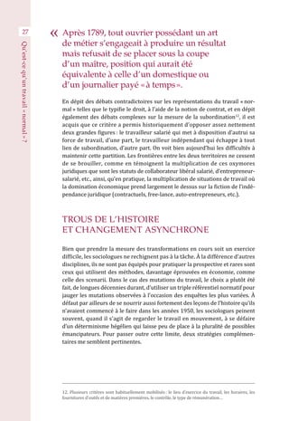 27
En dépit des débats contradictoires sur les représentations du travail « nor-
mal » telles que le typifie le droit, à l’aide de la notion de contrat, et en dépit
également des débats complexes sur la mesure de la subordination12
, il est
acquis que ce critère a permis historiquement d’opposer assez nettement
deux grandes figures : le travailleur salarié qui met à disposition d’autrui sa
force de travail, d’une part, le travailleur indépendant qui échappe à tout
lien de subordination, d’autre part. On voit bien aujourd’hui les difficultés à
maintenir cette partition. Les frontières entre les deux territoires ne cessent
de se brouiller, comme en témoignent la multiplication de ces oxymores
juridiques que sont les statuts de collaborateur libéral salarié, d’entrepreneur-
salarié, etc., ainsi, qu’en pratique, la multiplication de situations de travail où
la domination économique prend largement le dessus sur la fiction de l’indé-
pendance juridique (contractuels, free-lance, auto-entrepreneurs, etc.).
TROUS DE L’HISTOIRE
ET CHANGEMENT ASYNCHRONE
Bien que prendre la mesure des transformations en cours soit un exercice
difficile, les sociologues ne rechignent pas à la tâche. À la différence d’autres
disciplines, ils ne sont pas équipés pour pratiquer la prospective et rares sont
ceux qui utilisent des méthodes, davantage éprouvées en économie, comme
celle des scenarii. Dans le cas des mutations du travail, le choix a plutôt été
fait, de longues décennies durant, d’utiliser un triple référentiel normatif pour
jauger les mutations observées à l’occasion des enquêtes les plus variées. À
défaut par ailleurs de se nourrir aussi fortement des leçons de l’histoire qu’ils
n’avaient commencé à le faire dans les années 1950, les sociologues peinent
souvent, quand il s’agit de regarder le travail en mouvement, à se défaire
d’un déterminisme hégélien qui laisse peu de place à la pluralité de possibles
émancipateurs. Pour passer outre cette limite, deux stratégies complémen-
taires me semblent pertinentes.
12. Plusieurs critères sont habituellement mobilisés : le lieu d’exercice du travail, les horaires, les
fournitures d’outils et de matières premières, le contrôle, le type de rémunération…
Après 1789, tout ouvrier possédant un art
de métier s’engageait à produire un résultat
mais refusait de se placer sous la coupe
d’un maître, position qui aurait été
équivalente à celle d’un domestique ou
d’un journalier payé « à temps ».
Qu’est-cequ’untravail« normal » ?
 