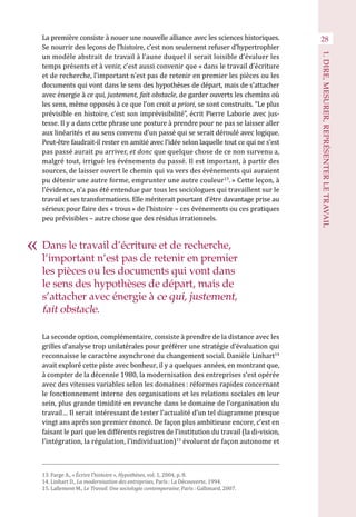 28
1.DIRE,MESURER,REPRÉSENTERLETRAVAIL
La première consiste à nouer une nouvelle alliance avec les sciences historiques.
Se nourrir des leçons de l’histoire, c’est non seulement refuser d’hypertrophier
un modèle abstrait de travail à l’aune duquel il serait loisible d’évaluer les
temps présents et à venir, c’est aussi convenir que « dans le travail d’écriture
et de recherche, l’important n’est pas de retenir en premier les pièces ou les
documents qui vont dans le sens des hypothèses de départ, mais de s’attacher
avec énergie à ce qui, justement, fait obstacle, de garder ouverts les chemins où
les sens, même opposés à ce que l’on croit a priori, se sont construits. “Le plus
prévisible en histoire, c’est son imprévisibilité”, écrit Pierre Laborie avec jus-
tesse. Il y a dans cette phrase une posture à prendre pour ne pas se laisser aller
aux linéarités et au sens convenu d’un passé qui se serait déroulé avec logique.
Peut-être faudrait-il rester en amitié avec l’idée selon laquelle tout ce qui ne s’est
pas passé aurait pu arriver, et donc que quelque chose de ce non survenu a,
malgré tout, irrigué les événements du passé. Il est important, à partir des
sources, de laisser ouvert le chemin qui va vers des événements qui auraient
pu détenir une autre forme, emprunter une autre couleur13
. » Cette leçon, à
l’évidence, n’a pas été entendue par tous les sociologues qui travaillent sur le
travail et ses transformations. Elle mériterait pourtant d’être davantage prise au
sérieux pour faire des « trous » de l’histoire – ces événements ou ces pratiques
peu prévisibles – autre chose que des résidus irrationnels.
La seconde option, complémentaire, consiste à prendre de la distance avec les
grilles d’analyse trop unilatérales pour préférer une stratégie d’évaluation qui
reconnaisse le caractère asynchrone du changement social. Danièle Linhart14
avait exploré cette piste avec bonheur, il y a quelques années, en montrant que,
à compter de la décennie 1980, la modernisation des entreprises s’est opérée
avec des vitesses variables selon les domaines : réformes rapides concernant
le fonctionnement interne des organisations et les relations sociales en leur
sein, plus grande timidité en revanche dans le domaine de l’organisation du
travail… Il serait intéressant de tester l’actualité d’un tel diagramme presque
vingt ans après son premier énoncé. De façon plus ambitieuse encore, c’est en
faisant le pari que les différents registres de l’institution du travail (la di-vision,
l’intégration, la régulation, l’individuation)15
évoluent de façon autonome et
13. Farge A., « Écrire l’histoire », Hypothèses, vol. 1, 2004, p. 8.
14. Linhart D., La modernisation des entreprises, Paris : La Découverte, 1994.
15. Lallement M., Le Travail. Une sociologie contemporaine, Paris : Gallimard. 2007.
Dans le travail d’écriture et de recherche,
l’important n’est pas de retenir en premier
les pièces ou les documents qui vont dans
le sens des hypothèses de départ, mais de
s’attacher avec énergie à ce qui, justement,
fait obstacle.
 