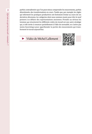29 parfois contradictoire que l’on peut mieux comprendre les mouvements, parfois
désordonnés, des transformations en cours. Tandis que, par exemple, les règles
qui informent les pratiques productives ont fortement évolué au cours de ces
dernières décennies, les catégories dont nous sommes munis pour dire le neuf
peinent à se défaire des représentations anciennes. Prendre au sérieux les
tensions qui structurent les différents volets du travail est une autre stratégie
qui, si elle invite à renoncer partiellement à l’idée de normalité, ne s’avère pas
moins heuristique pour appréhender la portée des mouvements qui trans-
forment le travail aujourd’hui.
Vidéo de Michel Lallement
Qu’est-cequ’untravail« normal » ?
 