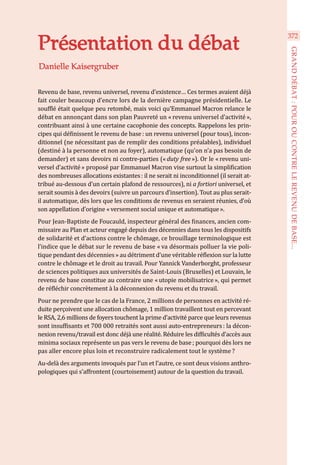 Revenu de base, revenu universel, revenu d’existence… Ces termes avaient déjà
fait couler beaucoup d’encre lors de la dernière campagne présidentielle. Le
soufflé était quelque peu retombé, mais voici qu’Emmanuel Macron relance le
débat en annonçant dans son plan Pauvreté un « revenu universel d’activité »,
contribuant ainsi à une certaine cacophonie des concepts. Rappelons les prin-
cipes qui définissent le revenu de base : un revenu universel (pour tous), incon-
ditionnel (ne nécessitant pas de remplir des conditions préalables), individuel
(destiné à la personne et non au foyer), automatique (qu’on n’a pas besoin de
demander) et sans devoirs ni contre-parties (« duty free »). Or le « revenu uni-
versel d’activité » proposé par Emmanuel Macron vise surtout la simplification
des nombreuses allocations existantes : il ne serait ni inconditionnel (il serait at-
tribué au-dessous d’un certain plafond de ressources), ni a fortiori universel, et
serait soumis à des devoirs (suivre un parcours d’insertion). Tout au plus serait-
il automatique, dès lors que les conditions de revenus en seraient réunies, d’où
son appellation d’origine « versement social unique et automatique ».
Pour Jean-Baptiste de Foucauld, inspecteur général des finances, ancien com-
missaire au Plan et acteur engagé depuis des décennies dans tous les dispositifs
de solidarité et d’actions contre le chômage, ce brouillage terminologique est
l’indice que le débat sur le revenu de base « va désormais polluer la vie poli-
tique pendant des décennies » au détriment d’une véritable réflexion sur la lutte
contre le chômage et le droit au travail. Pour Yannick Vanderborght, professeur
de sciences politiques aux universités de Saint-Louis (Bruxelles) et Louvain, le
revenu de base constitue au contraire une « utopie mobilisatrice », qui permet
de réfléchir concrètement à la déconnexion du revenu et du travail.
Pour ne prendre que le cas de la France, 2 millions de personnes en activité ré-
duite perçoivent une allocation chômage, 1 million travaillent tout en percevant
le RSA, 2,6 millions de foyers touchent la prime d’activité parce que leurs revenus
sont insuffisants et 700 000 retraités sont aussi auto-entrepreneurs : la décon-
nexion revenu/travail est donc déjà une réalité. Réduire les difficultés d’accès aux
minima sociaux représente un pas vers le revenu de base ; pourquoi dès lors ne
pas aller encore plus loin et reconstruire radicalement tout le système ?
Au-delà des arguments invoqués par l’un et l’autre, ce sont deux visions anthro-
pologiques qui s’affrontent (courtoisement) autour de la question du travail.
Danielle Kaisergruber
Présentation du débat
372
GRANDDÉBAT:POUROUCONTRELEREVENUDEBASE...
 