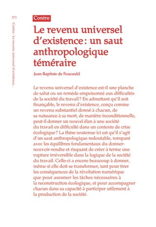 Le revenu universel d’existence est-il une planche
de salut ou un remède empoisonné aux difficultés
de la société du travail ? En admettant qu’il soit
finançable, le revenu d’existence, conçu comme
un revenu substantiel donné à chacun, de
sa naissance à sa mort, de manière inconditionnelle,
peut-il donner un nouvel élan à une société
du travail en difficulté dans un contexte de crise
écologique ? La thèse soutenue ici est qu’il s’agit
d’un saut anthropologique redoutable, rompant
avec les équilibres fondamentaux du donner-
recevoir-rendre et risquant de créer à terme une
rupture irréversible dans la logique de la société
du travail. Celle-ci a encore beaucoup à donner,
même si elle doit se transformer, tant pour tirer
les conséquences de la révolution numérique
que pour assumer les tâches nécessaires à
la reconstruction écologique, et pour accompagner
chacun dans sa capacité à participer utilement à
la production de la société.
Jean-Baptiste de Foucauld
Le revenu universel
d’existence : un saut
anthropologique
téméraire
Contre373
Contre :Lerevenuuniverseld’existence...
 