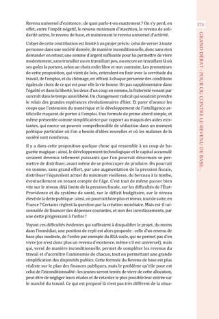 Revenu universel d’existence : de quoi parle-t-on exactement ? On s’y perd, en
effet, entre l’impôt négatif, le revenu minimum d’insertion, le revenu de soli-
darité active, le revenu de base, et maintenant le revenu universel d’activité.
L’objet de cette contribution est limité à un projet précis : celui de verser à toute
personne dans une société donnée, de manière inconditionnelle, donc sans rien
demander en retour, une somme d’argent suffisante pour lui permettre de vivre
modestement, sans travailler ou en travaillant peu, ou encore en travaillant là où
ses goûts la portent, selon un choix enfin libre et non contraint. Les promoteurs
de cette proposition, qui vient de loin, entendent en finir avec la servitude du
travail, de l’emploi, et du chômage, en offrant à chaque personne des conditions
égales de choix de ce qui est pour elle la vie bonne. Un pas supplémentaire dans
l’égalité et dans la liberté, les deux d’un coup en somme, la fraternité venant par
surcroît dans le temps ainsi libéré. Un changement radical qui voudrait prendre
le relais des grandes espérances révolutionnaires d’hier. Et parer d’avance les
coups que l’extension du numérique et le développement de l’intelligence ar-
tificielle risquent de porter à l’emploi. Une formule de prime abord simple, et
même présentée comme simplificatrice par rapport au maquis des aides exis-
tantes, qui exerce un pouvoir compréhensible de séduction dans un moment
politique particulier où l’on a besoin d’idées nouvelles et où les malaises de la
société sont nombreux.
Il y a dans cette proposition quelque chose qui ressemble à un coup de ba-
guette magique : ainsi, le développement technologique et le capital accumulé
seraient devenus tellement puissants que l’on pourrait désormais se per-
mettre de distribuer, avant même de se préoccuper de produire. On pourrait
en somme, sans grand effort, par une augmentation de la pression fiscale,
distribuer l’équivalent actuel du minimum vieillesse, du berceau à la tombe,
éventuellement en tenant compte de l’âge. C’est tout de même passer bien
vite sur le niveau déjà limite de la pression fiscale, sur les difficultés de l’État-
Providence et du système de santé, sur le déficit budgétaire, sur le niveau
élevédeladettepublique :ainsi,onpourraitfaireplusetmieux,toutdesuite,en
France ? Certains règlent la question par la création monétaire. Mais est-il rai-
sonnable de financer des dépenses courantes, et non des investissements, par
une dette progressant à l’infini ?
Voyant ces difficultés évidentes qui suffiraient à disqualifier le projet, du moins
dans l’immédiat, une position de repli est alors proposée : celle d’un revenu de
base plus modeste, de l’ordre par exemple du RSA socle, qui ne permet pas d’en
vivre (ce n’est donc plus un revenu d’existence, même s’il est universel), mais
qui, versé de manière inconditionnelle, permet de compléter les revenus du
travail et d’accroître l’autonomie de chacun, tout en permettant une grande
simplification des dispositifs publics. Cette formule du Revenu de base est plus
réaliste sur le plan des finances publiques, mais le problème qu’elle pose est
celui de l’inconditionnalité : les jeunes seront tentés de vivre de cette allocation,
peut-être de négliger leurs études et de retarder le plus possible leur entrée sur
le marché du travail. Ce qui est proposé là n’est pas très différent de la situa-
374
GRANDDÉBAT:POUROUCONTRELEREVENUDEBASE...
 