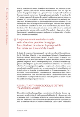 tion de ceux des allocataires du RSA socle qui ne sont pas vraiment accom-
pagnés – environ 50 % des 1,8 millions de bénéficiaires n’ont pas signé de
contrat d’engagement réciproque –, qui ne trouvent ni emploi ni formation qui
leur conviennent, sont souvent découragés, ne cherchent plus de travail car ils
n’y croient plus, ont évidemment des activités qui leur sont propres, et sont, en
pratique, très rarement radiés : sont-ils contents de leur sort ? Il faudrait le leur
demander. Mon expérience d’accompagnement à Solidarités nouvelles face au
chômage1
me laisse les plus grands doutes à cet égard. Il faudrait aussi regarder
la situation dans les DOM et les TOM, où ce phénomène est plus massif encore.
Croit-on qu’être dispensé de rechercher un emploi suffit à lever le sentiment
de stigmatisation qui souvent les accable ? Ne vaudrait-t-il pas mieux utiliser
l’agent public à mieux les accompagner, les former et les faire accéder à l’emploi,
fût-ce par des contrats aidés ?
Il résulte de ces propos liminaire que le vrai sujet est celui de l’inconditionna-
lité de l’aide. Faut-il franchir ce cap, qui ne l’a pas été jusqu’ici ? Les allocations
familiales obligent les parents à s’occuper de leurs enfants et peuvent être
suspendues (qu’en serait-il du revenu de base qui les remplacerait ?) ; l’ensei-
gnement est gratuit, mais il est obligatoire (faut-il, au nom de la liberté, sup-
primer cette obligation ?) ; les aides aux chômeurs sont liées à une recherche
effective d’emploi, disposition appliquée souplement, notamment dans le cas
des allocataires du RSA orientés vers un parcours social où cette obligation est
levée (environ un tiers). Car la conditionnalité, ce n’est pas tout ou rien, l’on y
reviendra. Faut-il enfin rappeler à nouveau que le Préambule de notre Consti-
tution, introduite en 1946, proclame que « chacun a le devoir de travailler et le
droit d’obtenir un emploi » ? À mon avis, il serait dangereux de faire le pari de
l’inconditionnalité pour quatre raisons.
UN SAUT ANTHROPOLOGIQUE DE TYPE
TRANSHUMANISTE
L’inconditionnalité de l’aide publique permettrait au bénéficiaire, dans ses rap-
ports avec la collectivité, de s’affranchir de l’obligation de « donner, recevoir,
rendre » qui fonde en profondeur le lien social, comme l’a montré Marcel Mauss
dans son célèbre essai sur le don de 1924. Elle créerait un droit désormais ab-
solu de recevoir, sans aucun impératif de rendre, celui-ci étant laissée à la
Les jeunes seront tentés de vivre de
cette allocation, peut-être de négliger
leurs études et de retarder le plus possible
leur entrée sur le marché du travail.
1. www.snc.asso.fr
375
Contre :Lerevenuuniverseld’existence...
 