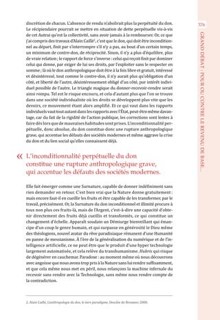 discrétion de chacun. L’absence de rendu n’abolirait plus la perpétuité du don.
Le récipiendaire pourrait se mettre en situation de dette perpétuelle vis-à-vis
de cet Autrui qu’est la collectivité, sans avoir jamais à la rembourser. Or, ce que
j’ai compris des travaux d’Alain Caillé2
, c’est que le don, qui doit être incondition-
nel au départ, finit par s’interrompre s’il n’y a pas, au bout d’un certain temps,
un minimum de contre-don, de réciprocité. Sinon, il n’y a plus d’équilibre, plus
de vraie relation ; le rapport de force s’inverse : celui qui reçoit finit par dominer
celui qui donne, par exiger de lui ses droits, par l’exploiter sans le respecter en
somme ; là où le don anthropologique doit être à la fois libre et gratuit, intéressé
et désintéressé, tout comme le contre-don, il n’y aurait plus qu’obligation d’un
côté, et liberté de l’autre, désintéressement obligé d’un côté, pur intérêt indivi-
duel possible de l’autre. Le triangle magique du donner-recevoir-rendre serait
ainsi rompu. Tel est le risque encouru, et cela d’autant plus que l’on se trouve
dans une société individualiste où les droits se développent plus vite que les
devoirs, ce mouvement étant alors amplifié. Et ce qui vaut dans les rapports
individuelsvauttoutautantdanslesrapportsavecl’État,peut-êtremêmedavan-
tage, car du fait de la rigidité de l’action publique, les corrections sont lentes à
fairedèslorsquedemauvaiseshabitudessontprises.L’inconditionnalitéper-
pétuelle, donc absolue, du don constitue donc une rupture anthropologique
grave, qui accentue les défauts des sociétés modernes et même aggrave la crise
du don et du lien social qu’elles connaissent déjà.
Elle fait émerger comme une Surnature, capable de donner indéfiniment sans
rien demander en retour. C’est bien vrai que la Nature donne gratuitement :
mais encore faut-il en cueillir les fruits et être capable de les transformer, par le
travail, précisément. Or, la Surnature du don inconditionnel et illimité procure à
tous non plus ces fruits-là, mais de l’Argent, c’est-à-dire une capacité d’obte-
nir directement des fruits déjà cueillis et transformés, ce qui constitue un
changement d’échelle. Apparaît soudain un Démiurge bienveillant qui éman-
cipe d’un coup le genre humain, et qui surpasse en générosité le Dieu même
des théologiens, nouvel avatar du rêve paradisiaque rémanent d’une Humanité
en panne de messianisme. À l’ère de la généralisation du numérique et de l’in-
telligence artificielle, ce ne peut être que le produit d’une hyper technologie
largement automatisée, et cela relève du transhumanisme. Hubris qui risque
de dégénérer en cauchemar. Paradoxe : au moment même où nous découvrons
avec angoisse que nous avons trop pris à la Nature sans lui rendre suffisamment,
et que cela même nous met en péril, nous relançons la machine infernale du
recevoir sans rendre avec la Technologie, sans même nous rendre compte de
la contradiction.
2. Alain Caillé, L’anthropologie du don, le tiers paradigme, Desclée de Brouwer, 2000.
L’inconditionnalité perpétuelle du don
constitue une rupture anthropologique grave,
qui accentue les défauts des sociétés modernes.
376
GRANDDÉBAT:POUROUCONTRELEREVENUDEBASE...
 