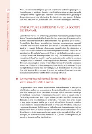 Ainsi, l’inconditionnalité pure apparaît comme une faute métaphysique, an-
thropologique et politique. On notera que le débat se situe peu à ce niveau-là,
l’époque il est vrai s’y prête peu. Il se situe à un niveau empirique, pour régler
des problèmes concrets, à la lumière des théories les plus récentes de la jus-
tice. Mais il ne peut pas, à mon sens, faire l’économie de ce type d’approche.
UNE RUPTURE RÉGRESSIVE AVEC LA SOCIÉTÉ
DU TRAVAIL
La modernité repose sur le travail qui, mobilisé avec le capital, est devenu une
force d’émancipation individuelle et collective, permettant à la personne hu-
maine d’améliorer sa situation dans le monde. Mais qu’est-ce que le travail ?
Il est difficile d’en donner une définition objective, notamment par rapport à
l’activité. Une définition normative possible est la suivante : se rendre utile
à autrui et recevoir de lui, en échange, une rémunération. Il y a donc dans le
travail une double dimension de contrainte (se rendre utile à autrui, et c’est
autrui qui en décide) et d’autonomie (c’est le but de la rémunération moné-
taire, qui laisse libre de l’usage qui en sera fait). L’autonomie suppose que la
contrainte ait été, d’une manière ou d’une autre, assumée. La liberté passe par
l’acceptation de la nécessité. Elle n’est pas donnée d’emblée. Le revenu incon-
ditionnel, en découplant revenu et travail de manière structurelle, casse cette
hiérarchie : il n’exclut évidemment pas qu’une activité utile soit exercée, par
exemple bénévolement, mais il n’y oblige pas. Il donne le droit de vivre sans
être utile à autrui. Et en ce sens, il permet un individualisme extrême sous
assistance respiratoire d’un État-Providence hypertrophié.
Les promoteurs de ce revenu inconditionnel font évidemment le pari que les
bénéficiaires réaliseront spontanément des activités utiles, autrement utiles,
peut-être même plus utiles à autrui en définitive, tout en leur étant davantage
profitables à eux-mêmes, réduisant ainsi le divorce entre le travail-peine et
l’activité-épanouissante. Mais ce pari, qui est peut-être jouable à court terme
dans une société conditionnée par le travail, ne l’est plus à mon avis à moyen
et long terme dans une société qui se serait affranchie du devoir de travailler
et aurait accordé à ses membres le droit de vivre sans être utile à autrui. Les
risques de décadence, d’affaissement technologique, de dépendance vis-à-vis
de l’extérieur dans un monde compétitif, deviendraient alors bien réels et ont
des références historiques nombreuses, pour moins que cela d’ailleurs. C’est
pourquoi, les expérimentations menées ici et là, sur de courtes périodes, ne
sauraient à mon sens être significatives.
Le revenu inconditionnel donne le droit de
vivre sans être utile à autrui.
377
Contre :Lerevenuuniverseld’existence...
 