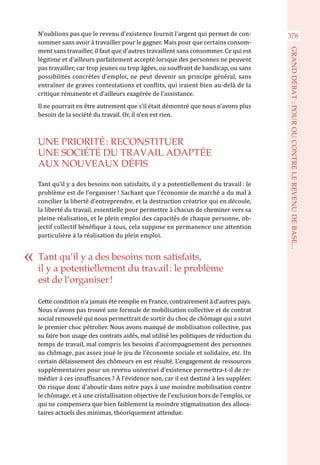 N’oublions pas que le revenu d’existence fournit l’argent qui permet de con-
sommer sans avoir à travailler pour le gagner. Mais pour que certains consom-
ment sans travailler, il faut que d’autres travaillent sans consommer. Ce qui est
légitime et d’ailleurs parfaitement accepté lorsque des personnes ne peuvent
pas travailler, car trop jeunes ou trop âgées, ou souffrant de handicap, ou sans
possibilités concrètes d’emploi, ne peut devenir un principe général, sans
entraîner de graves contestations et conflits, qui iraient bien au-delà de la
critique rémanente et d’ailleurs exagérée de l’assistance.
Il ne pourrait en être autrement que s’il était démontré que nous n’avons plus
besoin de la société du travail. Or, il n’en est rien.
UNE PRIORITÉ : RECONSTITUER
UNE SOCIÉTÉ DU TRAVAIL ADAPTÉE
AUX NOUVEAUX DÉFIS
Tant qu’il y a des besoins non satisfaits, il y a potentiellement du travail : le
problème est de l’organiser ! Sachant que l’économie de marché a du mal à
concilier la liberté d’entreprendre, et la destruction créatrice qui en découle,
la liberté du travail, essentielle pour permettre à chacun de cheminer vers sa
pleine réalisation, et le plein emploi des capacités de chaque personne, ob-
jectif collectif bénéfique à tous, cela suppose en permanence une attention
particulière à la réalisation du plein emploi.
Cette condition n’a jamais été remplie en France, contrairement à d’autres pays.
Nous n’avons pas trouvé une formule de mobilisation collective et de contrat
social renouvelé qui nous permettrait de sortir du choc de chômage qui a suivi
le premier choc pétrolier. Nous avons manqué de mobilisation collective, pas
su faire bon usage des contrats aidés, mal utilisé les politiques de réduction du
temps de travail, mal compris les besoins d’accompagnement des personnes
au chômage, pas assez joué le jeu de l’économie sociale et solidaire, etc. Un
certain délaissement des chômeurs en est résulté. L’engagement de ressources
supplémentaires pour un revenu universel d’existence permettra-t-il de re-
médier à ces insuffisances ? À l’évidence non, car il est destiné à les suppléer.
On risque donc d’aboutir dans notre pays à une moindre mobilisation contre
le chômage, et à une cristallisation objective de l’exclusion hors de l’emploi, ce
qui ne compensera que bien faiblement la moindre stigmatisation des alloca-
taires actuels des minimas, théoriquement attendue.
Tant qu’il y a des besoins non satisfaits,
il y a potentiellement du travail : le problème
est de l’organiser !
378
GRANDDÉBAT:POUROUCONTRELEREVENUDEBASE...
 
