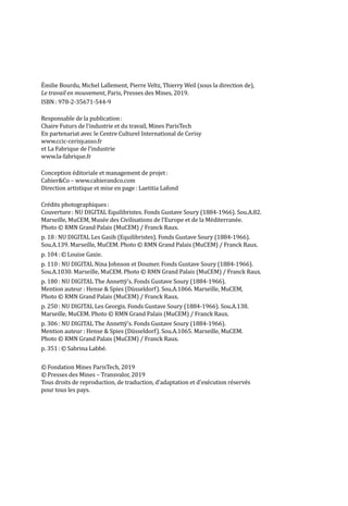 Émilie Bourdu, Michel Lallement, Pierre Veltz, Thierry Weil (sous la direction de),
Le travail en mouvement, Paris, Presses des Mines, 2019.
ISBN : 978-2-35671-544-9
Responsable de la publication :
Chaire Futurs de l’industrie et du travail, Mines ParisTech
En partenariat avec le Centre Culturel International de Cerisy
www.ccic-cerisy.asso.fr
et La Fabrique de l’industrie
www.la-fabrique.fr
Conception éditoriale et management de projet :
Cahier&Co – www.cahierandco.com
Direction artistique et mise en page : Laetitia Lafond
Crédits photographiques :
Couverture : NU DIGITAL Equilibristes. Fonds Gustave Soury (1884-1966). Sou.A.82.
Marseille, MuCEM, Musée des Civilisations de l’Europe et de la Méditerranée.
Photo © RMN Grand Palais (MuCEM) / Franck Raux.
p. 18 : NU DIGITAL Les Gasih (Equilibristes). Fonds Gustave Soury (1884-1966).
Sou.A.139. Marseille, MuCEM. Photo © RMN Grand Palais (MuCEM) / Franck Raux.
p. 104 : © Louise Gaxie.
p. 110 : NU DIGITAL Nina Johnson et Doumer. Fonds Gustave Soury (1884-1966).
Sou.A.1030. Marseille, MuCEM. Photo © RMN Grand Palais (MuCEM) / Franck Raux.
p. 180 : NU DIGITAL The Annettÿ’s. Fonds Gustave Soury (1884-1966).
Mention auteur : Hense & Spies (Düsseldorf). Sou.A.1066. Marseille, MuCEM,
Photo © RMN Grand Palais (MuCEM) / Franck Raux.
p. 250 : NU DIGITAL Les Georgis. Fonds Gustave Soury (1884-1966). Sou.A.138.
Marseille, MuCEM. Photo © RMN Grand Palais (MuCEM) / Franck Raux.
p. 306 : NU DIGITAL The Annettÿ’s. Fonds Gustave Soury (1884-1966).
Mention auteur : Hense & Spies (Düsseldorf). Sou.A.1065. Marseille, MuCEM.
Photo © RMN Grand Palais (MuCEM) / Franck Raux.
p. 351 : © Sabrina Labbé.
© Fondation Mines ParisTech, 2019
© Presses des Mines – Transvalor, 2019
Tous droits de reproduction, de traduction, d’adaptation et d’exécution réservés
pour tous les pays.
 