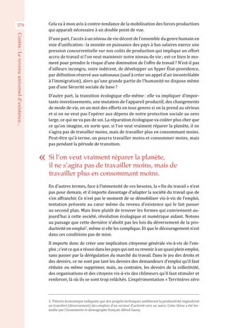 Cela va à mon avis à contre-tendance de la mobilisation des forces productives
qui apparaît nécessaire à un double point de vue.
D’une part, l’accès à un niveau de vie décent de l’ensemble du genre humain en
voie d’unification : la montée en puissance des pays à bas salaires exerce une
pression concurrentielle sur nos coûts de production qui implique un effort
accru de travail si l’on veut maintenir notre niveau de vie ; est-ce bien le mo-
ment pour prendre le risque d’une diminution de l’offre de travail ? N’est-il pas
d’ailleurs incongru, voire indécent, de développer un hyper État-providence,
par définition réservé aux nationaux (sauf à créer un appel d’air incontrôlable
à l’immigration), alors qu’une grande partie de l’humanité ne dispose même
pas d’une Sécurité sociale de base ?
D’autre part, la transition écologique elle-même : elle va impliquer d’impor-
tants investissements, une mutation de l’appareil productif, des changements
de mode de vie, en un mot des efforts en tous genres si on la prend au sérieux
et si on ne veut pas l’opérer aux dépens de notre protection sociale au sens
large, ce qui ne va pas de soi. La réparation écologique va coûter plus cher que
ce qu’on imagine, en sorte que, si l’on veut vraiment réparer la planète, il ne
s’agira pas de travailler moins, mais de travailler plus en consommant moins.
Peut-être qu’à terme, on pourra travailler moins et consommer moins, mais
pas pendant la période de transition.
En d’autres termes, face à l’immensité de ces besoins, la « fin du travail » n’est
pas pour demain, et il importe davantage d’adapter la société du travail que de
s’en affranchir. Ce n’est pas le moment de se démobiliser vis-à-vis de l’emploi,
tentation présente au cœur même du revenu d’existence qui le fait passer
au second plan. Mais bien plutôt de trouver les formes qui conviennent au-
jourd’hui à cette société, révolution écologique et numérique aidant. Notons
au passage que cette dernière n’abolit pas les lois du déversement de la pro-
ductivité en emploi3
, même si elle les complique. Et que le découragement n’est
dans ces conditions pas de mise.
Il importe donc de créer une implication citoyenne générale vis-à-vis de l’em-
ploi ; c’est ce qui a réussi dans les pays qui ont su revenir à un quasi plein emploi,
sans passer par la dérégulation du marché du travail. Dans le jeu des droits et
des devoirs, ce ne sont pas tant les devoirs des demandeurs d’emploi qu’il faut
réduire ou même supprimer, mais, au contraire, les devoirs de la collectivité,
des organisations et des citoyens vis-à-vis des chômeurs qu’il faut stimuler et
renforcer, là où ils se sont trop relâchés. L’expérimentation « Territoires zéro
Si l’on veut vraiment réparer la planète,
il ne s’agira pas de travailler moins, mais de
travailler plus en consommant moins.
3. Théorie économique indiquant que des progrès techniques améliorant la productivité engendrent
un transfert (déversement) des emplois d’un secteur d’activité vers un autre. Cette thèse a été for-
mulée par l’économiste et démographe français Alfred Sauvy.
379
Contre :Lerevenuuniverseld’existence...
 