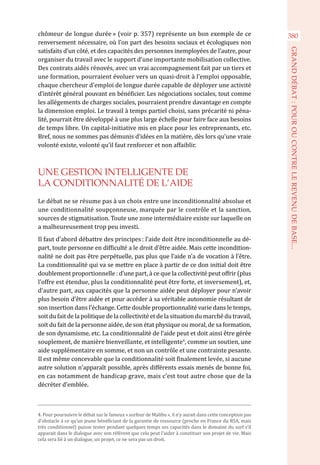 chômeur de longue durée » (voir p. 357) représente un bon exemple de ce
renversement nécessaire, où l’on part des besoins sociaux et écologiques non
satisfaits d’un côté, et des capacités des personnes inemployées de l’autre, pour
organiser du travail avec le support d’une importante mobilisation collective.
Des contrats aidés rénovés, avec un vrai accompagnement fait par un tiers et
une formation, pourraient évoluer vers un quasi-droit à l’emploi opposable,
chaque chercheur d’emploi de longue durée capable de déployer une activité
d’intérêt général pouvant en bénéficier. Les négociations sociales, tout comme
les allégements de charges sociales, pourraient prendre davantage en compte
la dimension emploi. Le travail à temps partiel choisi, sans précarité ni péna-
lité, pourrait être développé à une plus large échelle pour faire face aux besoins
de temps libre. Un capital-initiative mis en place pour les entreprenants, etc.
Bref, nous ne sommes pas démunis d’idées en la matière, dès lors qu’une vraie
volonté existe, volonté qu’il faut renforcer et non affaiblir.
UNE GESTION INTELLIGENTE DE
LA CONDITIONNALITÉ DE L’AIDE
Le débat ne se résume pas à un choix entre une inconditionnalité absolue et
une conditionnalité soupçonneuse, marquée par le contrôle et la sanction,
sources de stigmatisation. Toute une zone intermédiaire existe sur laquelle on
a malheureusement trop peu investi.
Il faut d’abord débattre des principes : l’aide doit être inconditionnelle au dé-
part, toute personne en difficulté a le droit d’être aidée. Mais cette incondition-
nalité ne doit pas être perpétuelle, pas plus que l’aide n’a de vocation à l’être.
La conditionnalité qui va se mettre en place à partir de ce don initial doit être
doublement proportionnelle : d’une part, à ce que la collectivité peut offrir (plus
l’offre est étendue, plus la conditionnalité peut être forte, et inversement), et,
d’autre part, aux capacités que la personne aidée peut déployer pour n’avoir
plus besoin d’être aidée et pour accéder à sa véritable autonomie résultant de
son insertion dans l’échange. Cette double proportionnalité varie dans le temps,
soit du fait de la politique de la collectivité et de la situation du marché du travail,
soit du fait de la personne aidée, de son état physique ou moral, de sa formation,
de son dynamisme, etc. La conditionnalité de l’aide peut et doit ainsi être gérée
souplement, de manière bienveillante, et intelligente4
, comme un soutien, une
aide supplémentaire en somme, et non un contrôle et une contrainte pesante.
Il est même concevable que la conditionnalité soit finalement levée, si aucune
autre solution n’apparaît possible, après différents essais menés de bonne foi,
en cas notamment de handicap grave, mais c’est tout autre chose que de la
décréter d’emblée.
4. Pour poursuivre le débat sur le fameux « surfeur de Malibu », il n’y aurait dans cette conception pas
d’obstacle à ce qu’un jeune bénéficiant de la garantie de ressource (proche en France du RSA, mais
très conditionnel) puisse tester pendant quelques temps ses capacités dans le domaine du surf s’il
apparait dans le dialogue avec son référent que cela peut l’aider à constituer son projet de vie. Mais
cela sera lié à un dialogue, un projet, ce ne sera pas un droit.
380
GRANDDÉBAT:POUROUCONTRELEREVENUDEBASE...
 