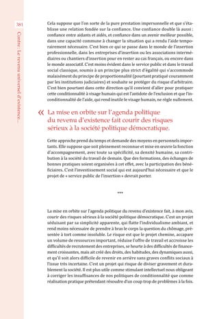 Cela suppose que l’on sorte de la pure prestation impersonnelle et que s’éta-
blisse une relation fondée sur la confiance. Une confiance double là aussi :
confiance entre aidants et aidés, et confiance dans un avenir meilleur possible,
dans une capacité commune à changer la situation qui a rendu l’aide tempo-
rairement nécessaire. C’est bien ce qui se passe dans le monde de l’insertion
professionnelle, dans les entreprises d’insertion ou les associations intermé-
diaires ou chantiers d’insertion pour en rester au cas français, ou encore dans
le monde associatif. C’est moins évident dans le service public et dans le travail
social classique, soumis à un principe plus strict d’égalité qui s’accommode
malaisément du principe de proportionnalité (pourtant pratiqué couramment
par les institutions judiciaires) et souhaite se protéger du risque d’arbitraire.
C’est bien pourtant dans cette direction qu’il convient d’aller pour pratiquer
cette conditionnalité à visage humain qui est l’antidote de l’exclusion et que l’in-
conditionnalité de l’aide, qui rend inutile le visage humain, ne règle nullement.
Cette approche prend du temps et demande des moyens en personnels impor-
tants. Elle suppose que soit pleinement reconnue et mise en œuvre la fonction
d’accompagnement, avec toute sa spécificité, sa densité humaine, sa contri-
bution à la société du travail de demain. Que des formations, des échanges de
bonnes pratiques soient organisées à cet effet, avec la participation des béné-
ficiaires. C’est l’investissement social qui est aujourd’hui nécessaire et que le
projet de « service public de l’insertion » devrait porter.
***
La mise en orbite sur l’agenda politique du revenu d’existence fait, à mon avis,
courir des risques sérieux à la société politique démocratique. C’est un projet
séduisant par sa simplicité apparente, qui flatte l’individualisme ambiant, et
rend moins nécessaire de prendre à bras le corps la question du chômage, pré-
sentée à tort comme insoluble. Le risque est que le projet chemine, accapare
un volume de ressources important, réduise l’offre de travail et accroisse les
difficultés de recrutement des entreprises, se heurte à des difficultés de finance-
ment croissantes, mais ait créé des droits, des habitudes, des dynamiques aussi,
et qu’il soit alors difficile de revenir en arrière sans graves conflits sociaux à
l’issue très incertaine. C’est un projet qui risque de diviser gravement et dura-
blement la société. Il est plus utile comme stimulant intellectuel nous obligeant
à corriger les insuffisances de nos politiques de conditionnalité que comme
réalisation pratique prétendant résoudre d’un coup trop de problèmes à la fois.
La mise en orbite sur l’agenda politique
du revenu d’existence fait courir des risques
sérieux à la société politique démocratique.
381
Contre :Lerevenuuniverseld’existence...
 