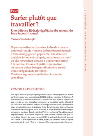 Depuis une dizaine d’années, l’idée de « revenu
universel » ou de « revenu de base inconditionnel »
a fortement gagné en popularité. Elle demeure
toutefois fortement critiquée, notamment au motif
qu’elle reviendrait de facto à donner une prime
à la paresse. Comment justifier qu’un droit
au revenu puisse être garanti sans être assorti
d’une obligation de travailler ?
Plusieurs arguments militent en faveur de
cette thèse.
Yannick Vanderborght
Surfer plutôt que
travailler ?
Pour
Une défense libérale-égalitaire du revenu de
base inconditionnel
CONTRE LE PARASITISME
Une figure devenue presque mythique hante depuis fort longtemps les débats
sur le revenu de base inconditionnel (RBI) : celle du « surfeur de Malibu ». À
elle seule, elle symbolise tout ce que la proposition peut avoir de repoussant
aux yeux de ses plus farouches opposants : la possibilité qu’elle offrirait à
certains de se tenir à l’écart de toute activité productive ou socialement utile
et de se complaire dans la pratique futile de loisirs sans limites. Dans sa
lumineuse autobiographie, Jours barbares, le journaliste William Finnegan
se souvient ainsi que dans les années 1960 les surfeurs d’Hawaï touchaient
régulièrement – et « depuis toujours » – des coupons alimentaires (les fa-
meux Food Stamps) du gouvernement fédéral, qui contribuaient à assurer
leur survie. « Cette dépendance massive, écrit-il, ne soulevait aucun scrupule
particulier vis-à-vis de l’État-providence ». Plus tard, en Australie, il se remé-
382
GRANDDÉBAT:POUROUCONTRELEREVENUDEBASE...
 