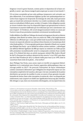 Seigneur à tout le genre humain, comme peine et réparation de la faute ori-
ginelle, à savoir : que chacun mange le pain acquis par sa sueur et son travail »2
.
S’il est donc acceptable qu’une aide publique temporaire soit octroyée aux
plus défavorisés, il est moralement légitime qu’elle soit systématiquement as-
sortie d’une exigence de réciprocité. En échange de cette aide, toute personne
apte au travail doit activement chercher à se rendre socialement utile, idéale-
ment en redoublant d’efforts pour accéder à l’emploi. Cette obligation morale
se trouve traduite dans tous les dispositifs légaux qui garantissent le droit à
l’assistance et souvent réaffirmée par les tribunaux qui ont à sanctionner son
non-respect3
. À l’évidence, elle serait dangereusement remise en cause par
l’octroi à tous d’une prestation monétaire strictement inconditionnelle.
L’effet délétère d’un RBI sur l’éthique du travail est largement discuté en théorie
politique. John Rawls lui-même, dans un article de 1988, y fait implicitement
référence en affirmant que « ceux qui surfent toute la journée à Malibu doivent
trouver un moyen de subvenir eux-mêmes à leurs besoins et n’auraient pas droit
à des fonds publics »4
. C’est en grande partie pour répondre à Rawls sur ce point
que Philippe Van Parijs – qui se définit lui-même comme rawlsien – a développé
une défense libérale-égalitaire du RBI qui repose au contraire sur l’idée qu’une
telle prestation inconditionnelle serait la composante centrale d’une société
juste. Il l’a d’abord fait dans un article marquant, intitulé Why Surfers Should
be Fed? (« Pourquoi les surfeurs doivent-ils être nourris ? ») en 1991, puis dans
son livre Real Freedom for All (« La liberté réelle pour tous ») en 1995, dont la
couverture était ornée de la photo… d’un surfeur5
.
Avec Philippe Van Parijs, nous avons repris et clarifié cet argument libéral-
égalitaire en le contrastant avec d’autres approches philosophiques dans un
ouvrage publié en 20176
. On pourrait l’interpréter de façon schématique
comme consistant à démontrer que l’obligation de réciprocité repose sur une
conception coopérative de la justice, alors que c’est une conception de la justice
distributive qui permet de justifier la mise en œuvre d’une garantie incondi-
tionnelle de revenu. Dans cette conception, la notion de « don » ne disparaît pas
entièrement, mais acquiert en réalité une signification beaucoup plus étendue.
Elle désigne ce qui, dans nos économies développées, est incorporé dans les
2. Vives L. V., De l’assistance aux pauvres. Bruxelles : Valero & Fils, 1943 [1526], p. 199.
3. Il est même arrivé qu’un magistrat sanctionne ce non-respect en faisant explicitement référence
à l’interprétation de la morale chrétienne dont se revendiquait Vives. Daniel Dumont rapporte ainsi
qu’en 2000 un bénéficiaire de l’aide sociale avait été débouté par le tribunal du travail de Bruxelles
de sa demande d’être dispensé de la disponibilité à travailler, qu’il souhaitait voir reconnue afin de
« rester un homme libre ». Le tribunal justifia notamment son jugement de la façon suivante : « ‘Tu
travailleras à la sueur de ton front’ : cette citation biblique vieille de 2000 ans est encore bien vraie à
l’heure actuelle dans nos sociétés ! ». Cf. Dumont, D., La responsabilisation des personnes sans emploi
en question. Bruxelles : La Charte, p. 413.
4. Rawls, J., « The Priority of Right and Ideas of the Good », Philosophy and Public Affairs, vol. 17, n°4,
1988, p. 257n7.
5. Van Parijs, P., « Why Surfers Should Be Fed: The Liberal Case for an Unconditional Basic Income »,
Philosophy and Public Affairs, vol. 20, n°2, 1991, p. 101–131; Van Parijs, P. Real Freedom for All: What
(If Anything) Can Justify Capitalism? Oxford : Oxford University Press, 1995.
6. Van Parijs, P., Vanderborght, Y., Basic Income. A Radical Proposal for a Free Society and a Sane
Economy. Cambridge (MA) : Harvard University Press, en particulier chapitre 5. Traduction française
à paraître en 2019 aux éditions La Découverte.
384
GRANDDÉBAT:POUROUCONTRELEREVENUDEBASE...
 