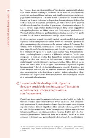 Les réponses à ces questions sont loin d’être simples. La générosité relative
d’un RBI ne dépend en effet pas seulement de son montant considéré isolé-
ment, mais aussi des effets de toute une série de réformes connexes qui accom-
pagneront nécessairement sa mise en œuvre. Si la mesure est essentiellement
financée par la suppression (ou la diminution) de prestations conditionnelles
destinée aux plus défavorisés, par exemple, un RBI de niveau élevé pourrait
très bien détériorer leur situation. Si, par contre, elle est essentiellement fi-
nancée par une augmentation des taux marginaux d’imposition frappant les
ménages les plus aisés, un RBI de niveau plus faible ne peut que l’améliorer.
Une seule chose est sûre : ce que la justice distributive requiert, c’est que le
montant du RBI soit fixé au niveau maximal qui soit soutenable.
Ce niveau maximal ne peut être établi a priori. La soutenabilité du dispositif
dépendra en effet de façon cruciale de son impact sur l’incitation à produire les
richesses nécessaires à son financement. La seconde variante de l’objection dis-
cutée au début de ce texte, suivant laquelle l’absence d’exigence de contrepartie
pose un problème d’efficacité économique, doit donc être prise très au sérieux.
Si ce financement repose sur la taxation des revenus et/ou de la consomma-
tion – ce qui est plus que probable si le RBI est introduit dans l’un des pays
européens – il existe un seuil au-delà duquel toute ponction supplémentaire
risque d’entraîner une contraction de l’assiette de prélèvement. En d’autres
mots, les prélèvements nécessaires au financement du RBI ne doivent pas se
situer à un niveau tel qu’ils découragent l’investissement, la prise de risque et
la propension à l’effort. Il est donc paradoxalement essentiel de protéger une
forme d’éthique du travail, non pas en raison de sa valeur intrinsèque – comme
dans une conception perfectionniste de la justice – mais en raison de sa valeur
instrumentale – auquel cas elle demeure compatible avec la conception libérale
de la justice défendue ci-dessus.
L’inquiétude à propos de l’impact potentiellement négatif d’un RBI sur l’offre de
travail a nourri de très nombreux travaux depuis les années 1960. Elle consti-
tuait, par exemple, la motivation centrale des chercheurs ayant mené diverses
expérimentations d’impôt négatif aux États-Unis et au Canada, entre 1968
et 1980. Elle figurait encore au cœur d’une expérimentation de revenu de base
très commentée dans les médias, menée en Finlande de 2016 à 2018, à l’ini-
tiative du gouvernement de coalition mené par le Parti du Centre15
. C’est aussi
autour de cette inquiétude que sont construits la plupart des modèles écono-
15. Voir par exemple la présentation synthétique de De Wispelaere, J., Halmetoja, A., Ville-Veikko, P.,
« The Rise (and Fall) of the Basic Income Experiment in Finland », CESifo Forum, vol. 19, n°3, 2018,
p. 15-19.
La soutenabilité du dispositif dépendra
de façon cruciale de son impact sur l’incitation
à produire les richesses nécessaires à
son financement.
387
Pour :Surferplutôtquetravailler ?
 