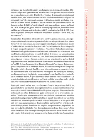 métriques qui cherchent à prédire les changements du comportement de diffé-
rentes catégories d’agents en cas d’introduction d’une garantie inconditionnelle
de revenu. Sans pouvoir ici détailler les résultats de ces expérimentations et
modélisations, ni d’ailleurs discuter de leurs nombreuses limites, il importe de
reconnaître qu’elles concluent presque systématiquement à une baisse rela-
tive de l’offre de travail. Aux États-Unis, ce fut l’une des principales raisons de
la mise au ban de l’idée d’impôt négatif, suite aux auditions tenues au Sénat
en 1978. Aux Pays-Bas, pour prendre un exemple plus récent, la modélisation
publiée par le Bureau central du plan en 2015 concluait qu’un RBI de 687 € par
mois risquait de provoquer une baisse de l’offre de travail de l’ordre de 5,3 %
en moyenne16
.
Ces résultats doivent être interprétés avec une très grande prudence. Une expé-
rimentation limitée dans le temps et menée sur un très petit échantillon, même
lorsqu’elle est bien conçue, n’a qu’un rapport très éloigné avec la mise en œuvre
d’un RBI réel sur un marché du travail réel. Ce type de réserve devra être gardé
à l’esprit lorsque les premiers résultats de l’expérience finlandaise seront pu-
bliés et diffusés, probablement dans le courant de l’année 2019. De même, une
modélisation économétrique présente le défaut de reposer sur une estimation
de l’élasticité de l’offre de travail aux taux de taxation, fondée sur l’observation
empirique de réformes fiscales antérieures qui ne présentent qu’une (très)
vague ressemblance avec l’introduction d’une mesure aussi radicalement neuve
qu’un RBI. Certes, elles permettent d’évaluer l’impact d’une hausse du taux mar-
ginal d’imposition sur le nombre d’heures de travail fournies par des catégories
bien déterminées de contribuables – une information que ne peuvent révéler
les expérimentations. Mais elles ne nous renseignent pas du tout, par exemple,
sur l’usage qui peut être fait des marges dégagées par la réduction éventuelle
de ce nombre d’heures. À quoi le nouveau temps de loisir sera-t-il consacré ? La
crainte implicite, c’est évidemment qu’il soit mobilisé pour aller surfer plutôt
que pour suivre des formations et améliorer son capital humain.
Quoi qu’il en soit, même avec ces réserves à l’esprit, les partisans du RBI ne
peuvent balayer les résultats des expérimentations et des modélisations d’un
revers de la main. Il est tout à fait indéniable qu’une large part d’incertitude sub-
siste quant aux effets de la mesure qu’ils soutiennent sur la propension à tra-
vailler. Cette lucidité ne devrait toutefois pas conduire à sous-estimer les effets
potentiellement positifs d’un RBI sur l’offre de travail. L’inquiétude sur les effets
délétères est alimentée par le caractère « libre d’obligations » : le fait que le RBI
soit payé sans aucune exigence de disponibilité au travail. C’est cette incondi-
tionnalité qui permet de refuser des emplois peu prometteurs, dégradants ou
mal payés. La liberté réelle, c’est donc notamment celle de dire « non »17
. Mais
cette liberté doit être envisagée en conjonction avec une autre liberté, celle de
dire « oui ». Celle-ci se trouve accrue en vertu d’une autre forme d’incondition-
16. Jongen, E., de Boer, H.W., Dekker, P., Maatwerk loont, Moeders prikkelbaar. De effectiviteit van
fiscaal participatiebeleid. La Haye: Centraal Planbureau, 2015.
17. C’est la thèse centrale de Widerquist, K., Independence, Propertylessness and Basic Income: A
Theory of Freedom as the Power to Say No. New York : Palgrave Macmillan, 2013.
388
GRANDDÉBAT:POUROUCONTRELEREVENUDEBASE...
 