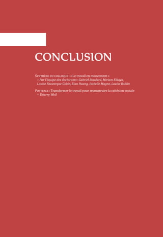 CONCLUSION
Synthèse du colloque : « Le travail en mouvement »
– Par l’équipe des doctorants : Gabriel Boudard, Miriam Eldaya,
Louise Fauvarque-Gobin, Xiao Huang, Isabelle Magne, Louise Roblin
Postface : Transformer le travail pour reconstruire la cohésion sociale
– Thierry Weil
 
