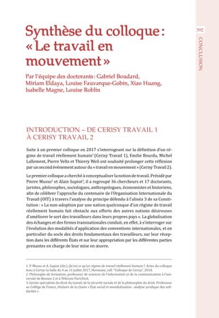 392
CONCLUSION
Synthèse du colloque :
« Le travail en
mouvement »
INTRODUCTION – DE CERISY TRAVAIL 1
À CERISY TRAVAIL 2
Suite à un premier colloque en 2017 s’interrogeant sur la définition d’un ré-
gime de travail réellement humain1
(Cerisy Travail 1), Emilie Bourdu, Michel
Lallement, Pierre Veltz et Thierry Weil ont souhaité prolonger cette réflexion
par un second événement autour du « travail en mouvement » (Cerisy Travail 2).
Le premier colloque a cherché à conceptualiser la notion de travail. Présidépar
Pierre Musso2
et Alain Supiot3
, il a regroupé 36 chercheurs et 17 doctorants,
juristes, philosophes, sociologues, anthropologues, économistes et historiens,
afin de célébrer l’approche du centenaire de l’Organisation Internationale du
Travail (OIT) à travers l’analyse du principe défendu à l’alinéa 3 de sa Consti-
tution : « La non-adoption par une nation quelconque d’un régime de travail
réellement humain fait obstacle aux efforts des autres nations désireuses
d’améliorer le sort des travailleurs dans leurs propres pays ». La globalisation
des échanges et des firmes transnationales conduit, en effet, à s’interroger sur
l’évolution des modalités d’application des conventions internationales, et en
particulier du socle des droits fondamentaux des travailleurs, sur leur récep-
tion dans les différents États et sur leur appropriation par les différentes parties
prenantes en charge de leur mise en œuvre.
Par l’équipe des doctorants : Gabriel Boudard,
Miriam Eldaya, Louise Fauvarque-Gobin, Xiao Huang,
Isabelle Magne, Louise Roblin
1. P. Musso et A. Supiot (dir.), Qu’est ce qu’un régime de travail réellement humain ?, Actes du colloque
tenu à Cerisy-la-Salle du 4 au 11 juillet 2017, Hermann, coll. “Colloque de Cerisy”, 2018.
2. Philosophe de formation, professeur de sciences de l’information et de la communication à l’uni-
versité de Rennes 2 et à Télécom ParisTech.
3. Juriste spécialiste du droit du travail, de la sécurité sociale et de la philosophie du droit. Professeur
au Collège de France, titulaire de la chaire « État social et mondialisation : analyse juridique des soli-
darités ».
 
