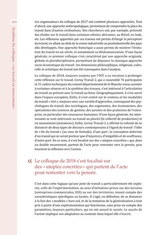 393
Synthèseducolloque :« Letravailenmouvement »
Les organisateurs du colloque de 2017 ont combiné plusieurs approches. Tout
d’abord, une approche anthropologique, permettant de comprendre la place du
travail dans d’autres civilisations. Des chercheurs ont, par exemple, présenté
des études sur le travail dans certaines ethnies africaines, au Brésil, en Inde,
etc. Les réflexions apportées par ces travaux ont permis d’élargir la perception
du travail, en allant au-delà de la vision industrielle ou postindustrielle des pays
dits développés. Une approche historique a aussi permis de montrer l’évolu-
tion du travail en un siècle, et notamment sa déshumanisation. D’une façon
générale, ce premier colloque s’est caractérisé par une approche originale,
globale et pluridisciplinaire, permettant de dépasser la classique approche
socio-économique du travail : les dimensions philosophique, religieuse, cultu-
relle et artistique du travail ont été convoquées dans l’analyse.
Le colloque de 2018, toujours soutenu par l’OIT, a eu vocation à prolonger
cette réflexion sur le travail. Cerisy Travail 2, qui a rassemblé 76 participants
et 31 cadres techniques du conseil départemental de la Manche venus assister
à certaines séances et à la synthèse des travaux, s’est intéressé à l’articulation
du travail au présent avec le travail au futur. Géographiquement, il s’est ancré
dans l’espace européen. Enfin, il s’est centré sur le contenu et les modalités
du travail « réel », toujours avec une variété d’approches, convoquant des psy-
chologues du travail, des sociologues, des ergonomes, des économistes, des
spécialistes des sciences de gestion, des juristes et des praticiens de l’entre-
prise, en particulier des ressources humaines. D’une façon générale, les inter-
venants se sont intéressés au travail au pluriel (le collectif de production) et
en mouvement (mutations). Enfin, Cerisy Travail 2 a affirmé la volonté de se
distancer de deux types de discours contemporains à l’égard du travail : l’idée
de « fin du travail » (au sens de finitude), d’une part ; la conception doloriste
d’un travail qui ne serait porteur que d’injustices, d’inégalités et de souffrance,
d’autre part. En ce sens, il s’est focalisé sur des « utopies concrètes » qui, dans
un double mouvement, partent de l’acte pour remonter vers la pensée, puis
tournent la réflexion vers l’action.
C’est dans cette logique qu’une piste de travail a particulièrement été explo-
rée, celle de l’expérimentation, au sens d’initiatives prises sur des terrains
(entreprises commerciales, ESS) ou sur des territoires, tenant compte des
caractéristiques spécifiques ou locales. Il s’agit, en définitive, de se distancer
à la fois des « modèles » hors-sol, et de la tentation de la généralisation à tout
prix à partir d’une expérimentation qui fonctionne, sans prise en compte des
paramètres, toujours particuliers, qui en ont assuré le succès. Le succès de
l’action implique son adaptation au contexte dans lequel elle s’inscrit.
Le colloque de 2018 s’est focalisé sur
des « utopies concrètes » qui partent de l’acte
pour remonter vers la pensée.
 