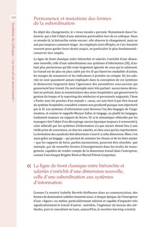 395 Permanence et mutations des formes
de la subordination
En dépit des changements, le « vieux monde » persiste. Notamment dans l’in-
dustrie, qui a fait l’objet d’une attention particulière lors de ce colloque. Dans
ce monde-là, la hiérarchie existe encore ; elle observe le changement, mais ne
sait pas toujours comment réagir ; les employés sont effrayés, et s’arc-boutent
souvent pour garder leurs droits acquis, en particulier le plus fondamental :
conserver leur emploi.
La ligne de front classique entre hiérarchie et salariés s’enrichit d’une dimen-
sion nouvelle, celle d’une subordination aux systèmes d’information (SI), d’au-
tant plus pernicieuse qu’elle reste largement ignorée de ceux qui la subissent.
Le travail est de plus en plus cadré par les SI qui fixent les modalités d’action,
les marges de manœuvre et les indicateurs à prendre en compte. Or, les sala-
riés ne sont quasiment jamais impliqués dans la conception de ces systèmes
et demeurent largement dans l’ignorance des paramètres sous-jacents qui
gouvernent leur travail. Un seul exemple mais très parlant : aucun menu dérou-
lant ne prévoit, dans la nomenclature des actes hospitaliers qui gouvernent la
gestion du temps et le reporting des médecins et personnels soignants, l’item
« Parler avec les proches d’un malade » ; aussi, cet acte finit-il par être évacué
du système hospitalier, considéré comme non productif puisque non répertorié
par le SI. Les systèmes d’information sont devenus l’un des langages de l’orga-
nisation, et comme le rappelle Maryse Salles, le langage, ou plutôt les langages,
traduisent toujours un rapport de forces. Or si la sémantique véhiculée par les
managers fait l’objet d’un décryptage ancien (quoique toujours à renouveler),
celui véhiculé par les systèmes d’information n’a pas encore donné lieu à une
réelle prise de conscience, ni chez les salariés, ni chez ceux qui les représentent.
La formation des syndicats doit désormais s’ouvrir à cette dimension. Mais c’est
aussi grâce au langage – qui permet de nommer les choses et de les faire exister
– que les rapports de force, parfois inconscients, pourront être résorbés : par
exemple, par de nouvelles formes d’enseignement dans les écoles de mana-
gement, capables de rendre compte de la dimension travail dans l’entreprise,
comme l’ont évoqué Brigitte Nivet et Muriel Prévot-Carpentier.
Comme l’a montré Isabelle Berrebi-Hoffmann dans sa communication, des
formes de domination subtiles émanent aussi, à chaque époque, de l’émergence
d’une « figure » ou métier, particulièrement valorisé et capable d’impacter très
significativement le travail d’autrui : autrefois, l’ingénieur du bureau des mé-
thodes, puis le consultant en Lean, aujourd’hui, le machine learning scientist. 
La ligne de front classique entre hiérarchie et
salariés s’enrichit d’une dimension nouvelle,
celle d’une subordination aux systèmes
d’information.
Synthèseducolloque :« Letravailenmouvement »
 