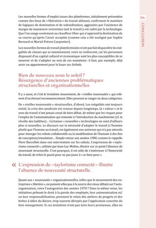 396Les nouvelles formes d’emploi issues des plateformes, initialement présentées
comme des lieux de « libération » du travail aliénant, confirment le maintien
de logiques de domination et de subordination, aggravées par l’existence de
marges de manœuvre restreintes tant le travail y est cadré par la technologie.
Que l’on songe seulement au chauffeur Uber qui n’apprend la destination de
sa course qu’après l’avoir acceptée (comme cela a été souligné par Sophie
Bernard et Muriel Prévot-Carpentier).
Les nouvelles formes de travail plateformiséesn’ont pas fait disparaître les iné-
galités de classes qui se maintiennent, voire se renforcent, car les personnes
disposant d’un capital culturel et économique sont les plus susceptibles de se
mouvoir et de s’adapter au sein de ces mutations : il faut, par exemple, déjà
avoir un appartement pour le louer sur Airbnb.
Rien de nouveau sous le soleil ?
Résurgence d’anciennes problématiques
structurelles et organisationnelles
Il y a aussi, et c’est le troisième mouvement, de « vieilles nouveautés », qui relè-
vent d’un éternel recommencement. Elles peuvent se ranger en deux catégories.
De « vieilles nouveautés » structurelles, d’abord. Les inégalités ont toujours
existé, la crise des syndicats est connue depuis longtemps, la « valeur » et le
sens du travail n’ont jamais cessé de faire débat, de même que les risques pour
l’emploi de l’automatisation qui remonte à l’introduction du machinisme (cf. la
révolte des luddites)… Certaines « nouvelles » technologies ne sont d’ailleurs
plus si nouvelles. Le discours sur la nécessité d’adapter le travail à l’homme
plutôt que l’homme au travail, est également une antienne qui n’a pas attendu
pour émerger les robots collaboratifs ou la modélisation de l’humain à des fins
de conception/simulation… Simple retour aux années 1980, comme le rappelle
Flore Barcellini dans son intervention sur les cobots. L’expression de « taylo-
risme connecté », utilisée par Jean-Luc Molins, illustre sur ce point l’absence de
nouveauté structurelle. C’est pourquoi, il est utile de s’intéresser à l’historicité
du travail, de relire le passé pour ne pas jouer à « se faire peur ».
Quant aux « nouveautés » organisationnelles, telles que le mouvement des en-
treprises « libérées », ne puisent-elles pas à la source des vieux débats sur l’auto-
organisation, voire l’autogestion des années 1970 ? Dans la même veine, les
initiatives prônant le droit à la parole des employés, leur autonomisation et/
ou leur responsabilisation, prennent le relais des ateliers de progrès et des
boîtes à idées du Kaizen, trop souvent dévoyés par l’application concrète du
lean management. Si ces tentatives n’ont pas tenu leurs promesses, elles ne
L’expression de « taylorisme connecté » illustre
l’absence de nouveauté structurelle.
CONCLUSION
 