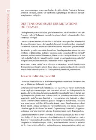 397 sont pour autant pas neuves sur le plan des idées. Enfin, l’industrie du futur
apparaît, elle aussi, comme un toyotisme augmenté par des briques de tech-
nologie mieux intégrées.
DES TENSIONS ISSUES DES MUTATIONS
DU TRAVAIL
Dès le premier jour du colloque, plusieurs tensions ont été mises au jour par
l’exercice collectif de la carte mentale. La plupart d’entre elles ont coloré l’en-
semble du colloque.
La source de ces tensions réside dans la difficulté à s’adapter face à la rapidité
des mutations des formes de travail et d’emploi. Le sentiment de nouveauté
s’intensifie, alors que les institutions et les acteurs n’évoluent que lentement.
Au sein des grandes mutations énumérées dans la première section de cette
synthèse, se déploient de multiples tensions, parmi lesquelles : travail normal/
a-normal ; subordination/démocratie ; libération du travail/délibération au tra-
vail ; individu/collectif ; travail/emploi ; travail prescrit/autonomie ; salariés/
indépendants ; nouveaux métiers/métiers en voie de disparition, etc.
Nous avons retenu trois d’entre elles, qui se situent aux nœuds des six types
de mutations envisagées et qui, de ce fait, nous paraissent particulièrement
importantes : individu/collectif ; travail/emploi ; libération/délibération.
Tension individu/collectif
La tension entre l’individu et le collectif est présente au sein de l’ensemble des
axes se dégageant de la carte mentale.
Cette tension s’inscrit tout d’abord dans les rapports par nature conflictuels
entre employeurs et employés, que peut venir adoucir un dialogue social de
qualité… lorsqu’il existe. Par exemple, dans les nouvelles formes de travail que
représentent les plateformes collaboratives, se pose la question des travail-
leurs isolés qui n’ont pas d’accès à la représentation et a fortiori à la négo-
ciation collective. Même dans des grandes entreprises industrielles, l’individu
peut se retrouver isolé face à l’introduction de robots dans le contenu même
de son travail, lorsque les instances représentatives ne sont pas ou peu asso-
ciées à ce type de décisions. C’est alors à l’ergonome qu’il reviendra d’apporter
assistance pour une insertion adaptée de ces nouveaux outils de production.
C’est encore la tension entre individuel et collectif qui est en jeu dans la fixa-
tion d’objectifs de performance, dans l’évaluation des collaborateurs, voire
dans leur rémunération. L’accent mis dans l’entreprise contemporaine sur les
compétences individuelles (les talents) mine la notion de « métier », installée
par les conventions collectives mais qui remonte aux corporations, ainsi que
Synthèseducolloque :« Letravailenmouvement »
 